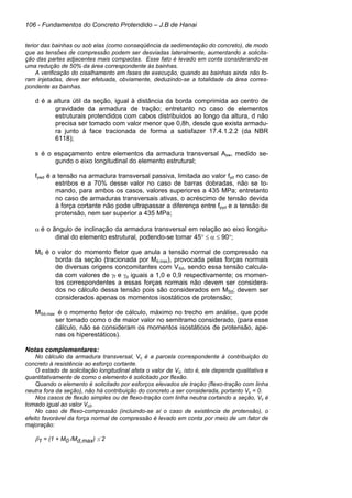 106 - Fundamentos do Concreto Protendido – J.B de Hanai
terior das bainhas ou sob elas (como conseqüência da sedimentação do concreto), de modo
que as tensões de compressão podem ser desviadas lateralmente, aumentando a solicita-
ção das partes adjacentes mais compactas. Esse fato é levado em conta considerando-se
uma redução de 50% da área correspondente às bainhas.
A verificação do cisalhamento em fases de execução, quando as bainhas ainda não fo-
ram injetadas, deve ser efetuada, obviamente, deduzindo-se a totalidade da área corres-
pondente as bainhas.
d é a altura útil da seção, igual à distância da borda comprimida ao centro de
gravidade da armadura de tração; entretanto no caso de elementos
estruturais protendidos com cabos distribuídos ao longo da altura, d não
precisa ser tomado com valor menor que 0,8h, desde que exista armadu-
ra junto à face tracionada de forma a satisfazer 17.4.1.2.2 (da NBR
6118);
s é o espaçamento entre elementos da armadura transversal Asw, medido se-
gundo o eixo longitudinal do elemento estrutural;
fywd é a tensão na armadura transversal passiva, limitada ao valor fyd no caso de
estribos e a 70% desse valor no caso de barras dobradas, não se to-
mando, para ambos os casos, valores superiores a 435 MPa; entretanto
no caso de armaduras transversais ativas, o acréscimo de tensão devida
à força cortante não pode ultrapassar a diferença entre fpyd e a tensão de
protensão, nem ser superior a 435 MPa;
α é o ângulo de inclinação da armadura transversal em relação ao eixo longitu-
dinal do elemento estrutural, podendo-se tomar 45° ≤ α ≤ 90°;
M0 é o valor do momento fletor que anula a tensão normal de compressão na
borda da seção (tracionada por Md,max), provocada pelas forças normais
de diversas origens concomitantes com VSd, sendo essa tensão calcula-
da com valores de γf e γp iguais a 1,0 e 0,9 respectivamente; os momen-
tos correspondentes a essas forças normais não devem ser considera-
dos no cálculo dessa tensão pois são considerados em MSd; devem ser
considerados apenas os momentos isostáticos de protensão;
MSd,max é o momento fletor de cálculo, máximo no trecho em análise, que pode
ser tomado como o de maior valor no semitramo considerado, (para esse
cálculo, não se consideram os momentos isostáticos de protensão, ape-
nas os hiperestáticos).
Notas complementares:
No cálculo da armadura transversal, Vc é a parcela correspondente à contribuição do
concreto à resistência ao esforço cortante.
O estado de solicitação longitudinal afeta o valor de Vc, isto é, ele depende qualitativa e
quantitativamente de como o elemento é solicitado por flexão.
Quando o elemento é solicitado por esforços elevados de tração (flexo-tração com linha
neutra fora da seção), não há contribuição do concreto a ser considerada, portanto Vc = 0.
Nos casos de flexão simples ou de flexo-tração com linha neutra cortando a seção, Vc é
tomado igual ao valor Vc0.
No caso de flexo-compressão (incluindo-se aí o caso de existência de protensão), o
efeito favorável da força normal de compressão é levado em conta por meio de um fator de
majoração:
β1 = (1 + M0 /Md,max) ≤ 2
 