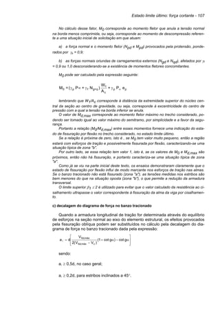 Estado limite último: força cortante - 107
No cálculo desse fator, M0 corresponde ao momento fletor que anula a tensão normal
na borda menos comprimida, ou seja, corresponde ao momento de descompressão referen-
te a uma situação inicial de solicitação em que atuam:
a) a força normal e o momento fletor (Npd e Mpd) provocados pela protensão, ponde-
rados por γp = 0,9;
b) as forças normais oriundas de carregamentos externos (Ngd e Nqd), afetados por γf
= 0,9 ou 1,0 desconsiderando-se a existência de momentos fletores concomitantes.
M0 pode ser calculado pela expressão seguinte:
pp
c
1
q+gfp0 eP+
A
W
)N+P(=M ∞γγ∞γ
lembrando que W1/Ac corresponde à distância da extremidade superior do núcleo cen-
tral da seção ao centro de gravidade, ou seja, corresponde à excentricidade do centro de
pressão com a qual a tensão na borda inferior se anula.
O valor de Md,max corresponde ao momento fletor máximo no trecho considerado, po-
dendo ser tomado igual ao valor máximo do semitramo, por simplicidade e a favor da segu-
rança.
Portanto a relação (M0/Md,max) entre esses momentos fornece uma indicação do esta-
do de fissuração por flexão no trecho considerado, no estado limite último.
Se a relação é próxima de zero, isto é , se M0 tem valor muito pequeno, então a região
estará com esforços de tração e possivelmente fissurada por flexão, caracterizando-se uma
situação típica de zona "b".
Por outro lado, se essa relação tem valor 1, isto é, se os valores de M0 e Md,max são
próximos, então não há fissuração, e portanto caracteriza-se uma situação típica de zona
"a".
Como já se viu na parte inicial deste texto, os ensaios demonstraram claramente que o
estado de fissuração por flexão influi de modo marcante nos esforços de tração nas almas.
Se o banzo tracionado não está fissurado (zona "a"), as tensões medidas nos estribos são
bem menores do que na situação oposta (zona "b"), o que permite a redução da armadura
transversal.
O limite superior β1 ≤ 2 é utilizado para evitar que o valor calculado da resistência ao ci-
salhamento ultrapasse o valor correspondente à fissuração da alma da viga por cisalhamen-
to.
c) decalagem do diagrama de força no banzo tracionado
Quando a armadura longitudinal de tração for determinada através do equilíbrio
de esforços na seção normal ao eixo do elemento estrutural, os efeitos provocados
pela fissuração oblíqua podem ser substituídos no cálculo pela decalagem do dia-
grama de força no banzo tracionado dada pela expressão:
sendo:
a ≥ 0,5d, no caso geral;
a ≥ 0,2d, para estribos inclinados a 45°.








α−α+
−
= gcot)gcot1(
)VV(2
V
da
cmáx,Sd
máx,Sd
 