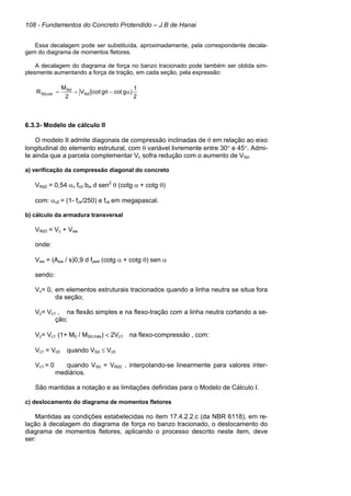 108 - Fundamentos do Concreto Protendido – J.B de Hanai
Essa decalagem pode ser substituída, aproximadamente, pela correspondente decala-
gem do diagrama de momentos fletores.
A decalagem do diagrama de força no banzo tracionado pode também ser obtida sim-
plesmente aumentando a força de tração, em cada seção, pela expressão:
6.3.3- Modelo de cálculo II
O modelo II admite diagonais de compressão inclinadas de θ em relação ao eixo
longitudinal do elemento estrutural, com θ variável livremente entre 30° e 45°. Admi-
te ainda que a parcela complementar Vc sofra redução com o aumento de VSd.
a) verificação da compressão diagonal do concreto
VRd2 = 0,54 αv fcd bw d sen2
θ (cotg α + cotg θ)
com: αv2 = (1- fck/250) e fck em megapascal.
b) cálculo da armadura transversal
VRd3 = Vc + Vsw
onde:
Vsw = (Asw / s)0,9 d fywd (cotg α + cotg θ) sen α
sendo:
Vc= 0, em elementos estruturais tracionados quando a linha neutra se situa fora
da seção;
Vc= Vc1 , na flexão simples e na flexo-tração com a linha neutra cortando a se-
ção;
Vc= Vc1 (1+ M0 / MSd,máx) < 2Vc1 na flexo-compressão , com:
Vc1 = Vc0 quando VSd ≤ Vc0
Vc1 = 0 quando VSd = VRd2 , interpolando-se linearmente para valores inter-
mediários.
São mantidas a notação e as limitações definidas para o Modelo de Cálculo I.
c) deslocamento do diagrama de momentos fletores
Mantidas as condições estabelecidas no item 17.4.2.2.c (da NBR 6118), em re-
lação à decalagem do diagrama de força no banzo tracionado, o deslocamento do
diagrama de momentos fletores, aplicando o processo descrito neste item, deve
ser:
2
1
)gcotg(cotV
2
M
R Sd
Sd
cor,Sd α−θ+=
 