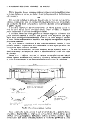 6 - Fundamentos do Concreto Protendido – J.B de Hanai
Melhor descrição desses processos pode ser vista em referências bibliográficas
soviéticas, italianas e outras, que tratam de concreto protendido e de técnicas de
pré-moldagem.
* * *
Um exemplo ilustrativo da aplicação de protensão por meio de carregamentos
externos na estrutura é o da cobertura pênsil circular protendida, que tem exempla-
res construídos no Brasil com projeto de Martinelli & Barbato (ambos professores
da EESC) e outros.
A cobertura é constituída de um anel externo e um interno, que são ligados en-
tre si por cabos de aço radiais; entre esses cabos, e neles apoiadas, são dispostas
placas trapezoidais de concreto armado pré-moldado.
A cobertura, na fase de construção em que está com as placas assentadas e as
juntas entre elas abertas, é carregada com grandes sacos de plástico com água,
até se atingir o carregamento determinado. Com isso, os cabos de aço da cobertu-
ra pênsil sofrem uma deformação adicional, além daquela correspondente ao peso
próprio dos elementos.
As juntas são então concretadas, e após o endurecimento do concreto, o carre-
gamento é retirado, simplesmente esvaziando-se os sacos de água, que escoa pela
tubulação de águas pluviais já instalada.
Com esse descarregamento, os cabos, tendendo a voltar à posição anterior, a-
plicam a protensão ao conjunto de placas já solidarizadas que formam uma casca
de concreto.
Desse modo, o conjunto composto por cabos e placas pré-moldadas trapezoi-
dais de concreto armado torna-se monolítico, o problema da fissuração é evitado e
as juntas ficam estanques, o que é requisito fundamental no caso de coberturas.
Fig.1.8- Cobertura em cúpula invertida
Pode-se comentar outro exemplo de auto-protensão (como se poderia chamar
um processo de protensão que empregasse carregamentos externos, do tipo que a
estrutura sofreria, para aplicação de forças de protensão) em reservatórios de água,
como aqueles com parede ondulada projetados e construídos por Marcel e André
 