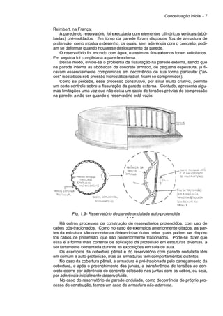 Conceituação inicial - 7
Reimbert, na França.
A parede do reservatório foi executada com elementos cilíndricos verticais (abó-
badas) pré-moldados. Em torno da parede foram dispostos fios de armadura de
protensão, como mostra o desenho, os quais, sem aderência com o concreto, podi-
am se deformar quando houvesse deslocamento da parede.
O reservatório foi enchido com água, e assim os fios externos foram solicitados.
Em seguida foi completada a parede externa.
Desse modo, evitou-se o problema de fissuração na parede externa, sendo que
na parede interna as abóbadas de concreto armado, de pequena espessura, já fi-
cavam essencialmente comprimidas em decorrência de sua forma particular ("ar-
cos" isostáticos sob pressão hidrostática radial, ficam só comprimidos).
Como se percebe, esse processo construtivo, por sinal muito criativo, permite
um certo controle sobre a fissuração da parede externa. Contudo, apresenta algu-
mas limitações uma vez que não deixa um saldo de tensões prévias de compressão
na parede, a não ser quando o reservatório está vazio.
Fig. 1.9- Reservatório de parede ondulada auto-protendida
* * *
Há outros processos de construção de reservatórios protendidos, com uso de
cabos pós-tracionados. Como no caso de exemplos anteriormente citados, as par-
tes da estrutura são concretadas deixando-se dutos pelos quais podem ser dispos-
tos cabos de protensão, que são posteriormente tracionados. Pode-se dizer que
essa é a forma mais corrente de aplicação da protensão em estruturas diversas, a
ser fartamente comentada durante as exposições em sala de aula.
Os exemplos da cobertura pênsil e do reservatório com parede ondulada têm
em comum a auto-protensão, mas as armaduras tem comportamentos distintos.
No caso da cobertura pênsil, a armadura é pré-tracionada pelo carregamento da
cobertura, e após o preenchimento das juntas, a transferência de tensões ao con-
creto ocorre por aderência do concreto colocado nas juntas com os cabos, ou seja,
por aderência inicialmente desenvolvida.
No caso do reservatório de parede ondulada, como decorrência do próprio pro-
cesso de construção, temos um caso de armadura não-aderente.
 