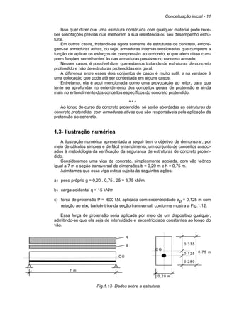 Conceituação inicial - 11
Isso quer dizer que uma estrutura construída com qualquer material pode rece-
ber solicitações prévias que melhorem a sua resistência ou seu desempenho estru-
tural.
Em outros casos, tratando-se agora somente de estruturas de concreto, empre-
gam-se armaduras ativas, ou seja, armaduras internas tensionadas que cumprem a
função de aplicar os esforços de compressão ao concreto, e que além disso cum-
prem funções semelhantes às das armaduras passivas no concreto armado.
Nesses casos, é possível dizer que estamos tratando de estruturas de concreto
protendido e não de estruturas protendidas em geral.
A diferença entre esses dois conjuntos de casos é muito sutil, e na verdade é
uma colocação que pode até ser contestada em alguns casos.
Entretanto, ela é aqui mencionada como uma provocação ao leitor, para que
tente se aprofundar no entendimento dos conceitos gerais de protensão e ainda
mais no entendimento dos conceitos específicos do concreto protendido.
* * *
Ao longo do curso de concreto protendido, só serão abordadas as estruturas de
concreto protendido, com armaduras ativas que são responsáveis pela aplicação da
protensão ao concreto.
1.3- Ilustração numérica
A ilustração numérica apresentada a seguir tem o objetivo de demonstrar, por
meio de cálculos simples e de fácil entendimento, um conjunto de conceitos associ-
ados à metodologia da verificação da segurança de estruturas de concreto proten-
dido.
Consideremos uma viga de concreto, simplesmente apoiada, com vão teórico
igual a 7 m e seção transversal de dimensões b = 0,20 m e h = 0,75 m.
Admitamos que essa viga esteja sujeita às seguintes ações:
a) peso próprio g = 0,20 . 0,75 . 25 = 3,75 kN/m
b) carga acidental q = 15 kN/m
c) força de protensão P = -600 kN, aplicada com excentricidade ep = 0,125 m com
relação ao eixo baricêntrico da seção transversal, conforme mostra a Fig.1.12.
Essa força de protensão seria aplicada por meio de um dispositivo qualquer,
admitindo-se que ela seja de intensidade e excentricidade constantes ao longo do
vão.
Fig.1.13- Dados sobre a estrutura
q
g
7 m
0 ,3 7 5
0 ,2 5 0
0 ,1 2 5 0 ,7 5 m
0 ,2 0 m
C G
C G
q
g
7 m
0 ,3 7 5
0 ,2 5 0
0 ,1 2 5 0 ,7 5 m
0 ,2 0 m
C G
C G
 