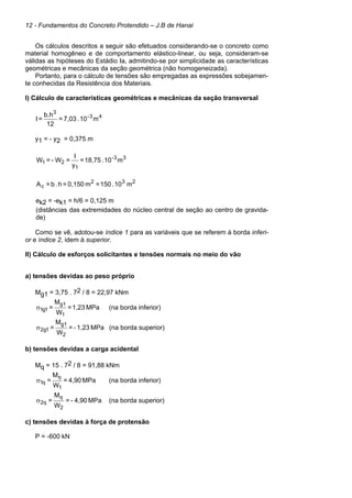 12 - Fundamentos do Concreto Protendido – J.B de Hanai
Os cálculos descritos a seguir são efetuados considerando-se o concreto como
material homogêneo e de comportamento elástico-linear, ou seja, consideram-se
válidas as hipóteses do Estádio Ia, admitindo-se por simplicidade as características
geométricas e mecânicas da seção geométrica (não homogeneizada).
Portanto, para o cálculo de tensões são empregadas as expressões sobejamen-
te conhecidas da Resistência dos Materiais.
I) Cálculo de características geométricas e mecânicas da seção transversal
43-
3
m10.7,03=
12
b.h
=I
y1 = - y2 = 0,375 m
33-
1
21 m10.18,75=
y
I
=W-=W
232
c m10.150=m0,150=h.b=A
ek2 = -ek1 = h/6 = 0,125 m
(distâncias das extremidades do núcleo central de seção ao centro de gravida-
de)
Como se vê, adotou-se índice 1 para as variáveis que se referem à borda inferi-
or e índice 2, idem à superior.
II) Cálculo de esforços solicitantes e tensões normais no meio do vão
a) tensões devidas ao peso próprio
Mg1 = 3,75 . 72 / 8 = 22,97 kNm
MPa1,23=
W
M
=
1
g1
1g1σ (na borda inferior)
MPa1,23-=
W
M
=
2
g1
1g2σ (na borda superior)
b) tensões devidas a carga acidental
Mq = 15 . 72 / 8 = 91,88 kNm
MPa4,90=
W
M
=
1
q
q1σ (na borda inferior)
MPa4,90-=
W
M
=
2
q
q2σ (na borda superior)
c) tensões devidas à força de protensão
P = -600 kN
 