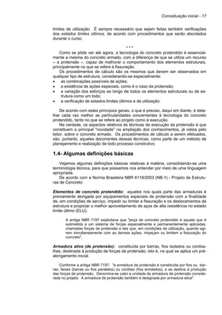 Conceituação inicial - 17
limites de utilização. É sempre necessário que sejam feitas também verificações
dos estados limites últimos, de acordo com procedimentos que serão abordados
durante o curso.
* * *
Como se pôde ver até agora, a tecnologia do concreto protendido é essencial-
mente a mesma do concreto armado, com a diferença de que se utiliza um recurso
– a protensão –, capaz de melhorar o comportamento dos elementos estruturais,
principalmente no que se refere à fissuração.
Os procedimentos de cálculo são os mesmos que devem ser observados em
qualquer tipo de estrutura, considerando-se especialmente:
• as combinações possíveis de ações;
• a existência de ações especiais, como é o caso da protensão;
• a variação dos esforços ao longo de todos os elementos estruturais ou da es-
trutura como um todo;
• a verificação de estados limites últimos e de utilização.
De acordo com estes princípios gerais, o que é preciso, daqui em diante, é deta-
lhar cada vez melhor as particularidades concernentes à tecnologia do concreto
protendido, tanto no que se refere ao projeto como à execução.
Na verdade, os aspectos relativos às técnicas de execução da protensão é que
constituem a principal "novidade" na ampliação dos conhecimentos, já vistos pelo
leitor, sobre o concreto armado. Os procedimentos de cálculo a serem efetuados,
são, portanto, aqueles decorrentes dessas técnicas, como parte de um método de
planejamento e realização de todo processo construtivo.
1.4- Algumas definições básicas
Vejamos algumas definições básicas relativas à matéria, consolidando-se uma
terminologia técnica, para que possamos nos entender por meio de uma linguagem
apropriada.
De acordo com a Norma Brasileira NBR 6118/2003 (NB-1) - Projeto de Estrutu-
ras de Concreto:
Elementos de concreto protendido: aqueles nos quais parte das armaduras é
previamente alongada por equipamentos especiais de protensão com a finalidade
de, em condições de serviço, impedir ou limitar a fissuração e os deslocamentos da
estrutura e propiciar o melhor aproveitamento de aços de alta resistência no estado
limite último (ELU).
A antiga NBR 7197 explicitava que "peça de concreto protendido é aquela que é
submetida a um sistema de forças especialmente e permanentemente aplicadas,
chamadas forças de protensão e tais que, em condições de utilização, quando agi-
rem simultaneamente com as demais ações, impeçam ou limitem a fissuração do
concreto".
Armadura ativa (de protensão): constituída por barras, fios isolados ou cordoa-
lhas, destinada à produção de forças de protensão, isto é, na qual se aplica um pré-
alongamento inicial.
Conforme a antiga NBR 7197: "a armadura de protensão é constituída por fios ou bar-
ras, feixes (barras ou fios paralelos) ou cordões (fios enrolados), e se destina à produção
das forças de protensão. Denomina-se cabo a unidade da armadura de protensão conside-
rada no projeto. A armadura de protensão também é designada por armadura ativa".
 