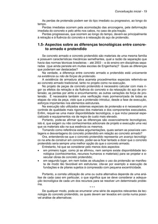 Conceituação inicial - 19
As perdas de protensão podem ser do tipo imediato ou progressivo, ao longo do
tempo.
Perdas imediatas ocorrem pela acomodação das ancoragens, pela deformação
imediata do concreto e pelo atrito nos cabos, no caso de pós-tração.
Perdas progressivas, que ocorrem ao longo do tempo, devem-se principalmente
à retração e à fluência do concreto e à relaxação do aço de protensão.
1.5- Aspectos sobre as diferenças tecnológicas entre concre-
to armado e protendido
Se concreto armado e concreto protendido são materiais de uma mesma família
e possuem características mecânicas semelhantes, qual a razão da separação que
havia das normas técnicas brasileiras − até 2003 − e do ensino em disciplinas sepa-
radas (que ainda persiste em muitas escolas de Engenharia)? Quais as diferenças
que poderiam ser destacadas?
Na verdade, a diferença entre concreto armado e protendido está unicamente
na existência ou não de forças de protensão.
A existência de armadura ativa acarreta procedimentos especiais referindo-se
ao concreto armado tradicional, tanto no projeto como na execução.
No projeto de peças de concreto protendido é necessário calcular com mais ri-
gor os efeitos da retração e da fluência do concreto e da relaxação do aço de pro-
tensão; as perdas por atrito e encunhamento; as outras variações da força de pro-
tensão. É necessária também uma verificação mais pormenorizada de todas as
etapas da vida da peça, visto que a protensão introduz, desde a fase de execução,
esforços importantes nos elementos estruturais.
Na execução são utilizados sistemas especiais de protensão e é necessário um
controle de qualidade mais rigoroso dos materiais e dos componentes executados.
Enfim, requer-se uma maior disponibilidade tecnológica, o que inclui pessoal espe-
cializado e equipamentos via de regra de custo mais elevado.
Portanto, pode-se afirmar que as diferenças são essencialmente tecnológicas,
isto é, que exigem ou não conhecimentos adicionais de projeto e execução uma vez
que os materiais são na sua essência os mesmos.
Tomando como referência estas argumentações, quais seriam as possíveis van-
tagens e desvantagens do concreto protendido em relação ao concreto armado?
Ora, entendendo-se que o concreto protendido representa um avanço tecnológi-
co na arte de construir em concreto, poder-se-ia ficar tentado a dizer que o concreto
protendido seria sempre uma melhor opção do que o concreto armado.
Entretanto, há que se considerar pelo menos dois aspectos:
• em primeiro lugar, como já se afirmou, nem sempre existe disponibilidade tec-
nológica (conhecimentos, recursos humanos e materiais) para se projetar e e-
xecutar obras de concreto protendido;
• em segundo lugar, em nem todas as situações o uso da protensão se manifes-
ta de modo tão favorável em estruturas; cita-se por exemplo a execução de
fundações e de pilares sujeitos à compressão com pequena excentricidade.
Portanto, a correta utilização de uma ou outra alternativa depende de uma aná-
lise de cada caso em particular, o que significa que se deve considerar a adequa-
ção tecnológica de cada um dos recursos para se resolver um determinado proble-
ma.
* * *
De qualquer modo, pode-se enumerar uma série de aspectos relevantes da tec-
nologia do concreto protendido, os quais devem ser levados em conta numa possí-
vel análise de alternativas:
 