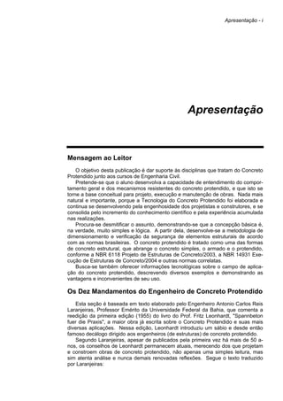 Apresentação - i
Apresentação
Mensagem ao Leitor
O objetivo desta publicação é dar suporte às disciplinas que tratam do Concreto
Protendido junto aos cursos de Engenharia Civil.
Pretende-se que o aluno desenvolva a capacidade de entendimento do compor-
tamento geral e dos mecanismos resistentes do concreto protendido, e que isto se
torne a base conceitual para projeto, execução e manutenção de obras. Nada mais
natural e importante, porque a Tecnologia do Concreto Protendido foi elaborada e
continua se desenvolvendo pela engenhosidade dos projetistas e construtores, e se
consolida pelo incremento do conhecimento científico e pela experiência acumulada
nas realizações.
Procura-se desmitificar o assunto, demonstrando-se que a concepção básica é,
na verdade, muito simples e lógica. A partir dela, desenvolve-se a metodologia de
dimensionamento e verificação da segurança de elementos estruturais de acordo
com as normas brasileiras. O concreto protendido é tratado como uma das formas
de concreto estrutural, que abrange o concreto simples, o armado e o protendido,
conforme a NBR 6118 Projeto de Estruturas de Concreto/2003, a NBR 14931 Exe-
cução de Estruturas de Concreto/2004 e outras normas correlatas.
Busca-se também oferecer informações tecnológicas sobre o campo de aplica-
ção do concreto protendido, descrevendo diversos exemplos e demonstrando as
vantagens e inconvenientes de seu uso.
Os Dez Mandamentos do Engenheiro de Concreto Protendido
Esta seção é baseada em texto elaborado pelo Engenheiro Antonio Carlos Reis
Laranjeiras, Professor Emérito da Universidade Federal da Bahia, que comenta a
reedição da primeira edição (1955) do livro do Prof. Fritz Leonhardt, "Spannbeton
fuer die Praxis", a maior obra já escrita sobre o Concreto Protendido e suas mais
diversas aplicações. Nessa edição, Leonhardt introduziu um sábio e desde então
famoso decálogo dirigido aos engenheiros (de estruturas) de concreto protendido.
Segundo Laranjeiras, apesar de publicados pela primeira vez há mais de 50 a-
nos, os conselhos de Leonhardt permanecem atuais, merecendo dos que projetam
e constroem obras de concreto protendido, não apenas uma simples leitura, mas
sim atenta análise e nunca demais renovadas reflexões. Segue o texto traduzido
por Laranjeiras:
 