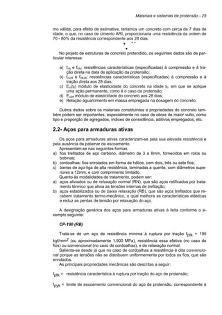 Materiais e sistemas de protensão - 25
mo válida, para efeito de estimativa, teríamos um concreto com cerca de 7 dias de
idade, o que, no caso de cimento ARI, proporcionaria uma resistência da ordem de
70 - 80% da resistência correspondente aos 28 dias.
• * *
•
No projeto de estruturas de concreto protendido, os seguintes dados são de par-
ticular interesse:
a) fckj e fctkj: resistências características (especificadas) à compressão e à tra-
ção direta na data de aplicação da protensão;
b) fck28 e fctk28: resistências características (especificadas) à compressão e à
tração direta aos 28 dias;
c) Eci(t0) módulo de elasticidade do concreto na idade t0, em que se aplique
uma ação permanente, como é o caso da protensão;
d) Eci28 módulo de elasticidade do concreto aos 28 dias;
e) Relação água/cimento em massa empregada na dosagem do concreto.
Outros dados sobre os materiais constituintes e propriedades do concreto tam-
bém podem ser importantes, especialmente no caso de obras de maior vulto, como
tipo e proporção de agregados, índices de consistência, aditivos empregados, etc.
2.2- Aços para armaduras ativas
Os aços para armaduras ativas caracterizam-se pela sua elevada resistência e
pela ausência de patamar de escoamento.
Apresentam-se nas seguintes formas:
a) fios trefilados de aço carbono, diâmetro de 3 a 8mm, fornecidos em rolos ou
bobinas;
b) cordoalhas: fios enrolados em forma de hélice, com dois, três ou sete fios;
c) barras de aço-liga de alta resistência, laminadas a quente, com diâmetros supe-
riores a 12mm, e com comprimento limitado.
Quanto às modalidades de tratamento, podem ser:
a) aços aliviados ou de relaxação normal (RN), que são aços retificados por trata-
mento térmico que alivia as tensões internas de trefilação;
b) aços estabilizados ou de baixa relaxação (RB), que são aços trefilados que re-
cebem tratamento termo-mecânico, o qual melhora as características elásticas
e reduz as perdas de tensão por relaxação do aço.
A designação genérica dos aços para armaduras ativas é feita conforme o e-
xemplo seguinte:
CP-190 (RB)
Trata-se de um aço de resistência mínima à ruptura por tração fptk = 190
kgf/mm2 (ou aproximadamente 1.900 MPa), resistência essa efetiva (no caso de
fios) ou convencional (no caso de cordoalhas), e de relaxação normal.
Salienta-se desde já que no caso de cordoalhas a resistência é dita convencio-
nal porque as tensões não se distribuem uniformemente por todos os fios, que são
enrolados.
As principais propriedades mecânicas são descritas a seguir:
fptk = resistência característica à ruptura por tração do aço de protensão;
fpyk = limite de escoamento convencional do aço de protensão, correspondente à
 