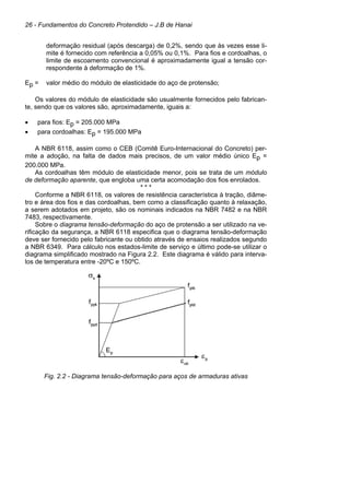 26 - Fundamentos do Concreto Protendido – J.B de Hanai
deformação residual (após descarga) de 0,2%, sendo que às vezes esse li-
mite é fornecido com referência a 0,05% ou 0,1%. Para fios e cordoalhas, o
limite de escoamento convencional é aproximadamente igual a tensão cor-
respondente à deformação de 1%.
Ep = valor médio do módulo de elasticidade do aço de protensão;
Os valores do módulo de elasticidade são usualmente fornecidos pelo fabrican-
te, sendo que os valores são, aproximadamente, iguais a:
• para fios: Ep = 205.000 MPa
• para cordoalhas: Ep = 195.000 MPa
A NBR 6118, assim como o CEB (Comitê Euro-Internacional do Concreto) per-
mite a adoção, na falta de dados mais precisos, de um valor médio único Ep =
200.000 MPa.
As cordoalhas têm módulo de elasticidade menor, pois se trata de um módulo
de deformação aparente, que engloba uma certa acomodação dos fios enrolados.
* * *
Conforme a NBR 6118, os valores de resistência característica à tração, diâme-
tro e área dos fios e das cordoalhas, bem como a classificação quanto à relaxação,
a serem adotados em projeto, são os nominais indicados na NBR 7482 e na NBR
7483, respectivamente.
Sobre o diagrama tensão-deformação do aço de protensão a ser utilizado na ve-
rificação da segurança, a NBR 6118 especifica que o diagrama tensão-deformação
deve ser fornecido pelo fabricante ou obtido através de ensaios realizados segundo
a NBR 6349. Para cálculo nos estados-limite de serviço e último pode-se utilizar o
diagrama simplificado mostrado na Figura 2.2. Este diagrama é válido para interva-
los de temperatura entre -20ºC e 150ºC.
Fig. 2.2 - Diagrama tensão-deformação para aços de armaduras ativas
 