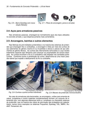 30 - Fundamentos do Concreto Protendido – J.B de Hanai
Fig. 2.6 – Barra Dywidag com rosca
(duplo filetado)
Fig. 2.7 – Placa de ancoragem, porca e arruelas
2.4- Aços para armaduras passivas
Nas armaduras passivas, empregam-se normalmente aços dos tipos utilizados
no concreto armado, o que dispensa portanto mais comentários.
2.5- Ancoragens, bainhas e outros elementos
Nas fábricas de pré-moldados protendidos e na maioria dos sistemas de proten-
são que empregam fios e cordoalhas, a ancoragem é feita por meio de cunhas de
aço (elementos do gênero macho) bi ou tri-partidas e blocos e placas de aço (ele-
mentos do gênero fêmea). As cunhas são internamente ranhuradas e o aço recebe
tratamento especial (tipo têmpera) para alcançar as propriedades de dureza dese-
jada. As cunhas envolvem o fio ou a cordoalha e são alojadas nas cavidades porta-
cunhas. Conforme ocorre a penetração da cunha, desenvolve-se uma maior pres-
são lateral que impede o deslizamento do fio ou cordoalha.
Foto Protendit/S.J. Rio Preto-SP
Fig. 2.8- Cunhas e porta-cunhas individuais
Foto Protendit S.J. Rio Preto-SP
Fig. 2.9- Macaco de protensão monocordoalha
No caso de armaduras pós-tracionadas, as ancoragens, uniões para emenda de
cabos, purgadores e outros materiais complementares formam um conjunto de e-
lementos que, com algumas diferenças entre si, constituem os chamados sistemas
de protensão, que na maioria dos casos de pós-tração são protegidos por patente.
Assim, temos como exemplos os sistemas Freyssinet, Dywidag, VSL, BBRV, Ru-
dloff, Tensacciai, etc.
 