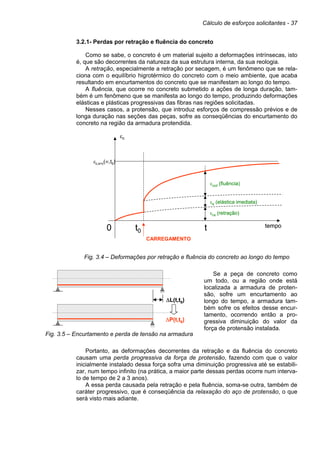 Cálculo de esforços solicitantes - 37
3.2.1- Perdas por retração e fluência do concreto
Como se sabe, o concreto é um material sujeito a deformações intrínsecas, isto
é, que são decorrentes da natureza da sua estrutura interna, da sua reologia.
A retração, especialmente a retração por secagem, é um fenômeno que se rela-
ciona com o equilíbrio higrotérmico do concreto com o meio ambiente, que acaba
resultando em encurtamentos do concreto que se manifestam ao longo do tempo.
A fluência, que ocorre no concreto submetido a ações de longa duração, tam-
bém é um fenômeno que se manifesta ao longo do tempo, produzindo deformações
elásticas e plásticas progressivas das fibras nas regiões solicitadas.
Nesses casos, a protensão, que introduz esforços de compressão prévios e de
longa duração nas seções das peças, sofre as conseqüências do encurtamento do
concreto na região da armadura protendida.
Fig. 3.4 – Deformações por retração e fluência do concreto ao longo do tempo
Fig. 3.5 – Encurtamento e perda de tensão na armadura
Se a peça de concreto como
um todo, ou a região onde está
localizada a armadura de proten-
são, sofre um encurtamento ao
longo do tempo, a armadura tam-
bém sofre os efeitos desse encur-
tamento, ocorrendo então a pro-
gressiva diminuição do valor da
força de protensão instalada.
Portanto, as deformações decorrentes da retração e da fluência do concreto
causam uma perda progressiva da força de protensão, fazendo com que o valor
inicialmente instalado dessa força sofra uma diminuição progressiva até se estabili-
zar, num tempo infinito (na prática, a maior parte dessas perdas ocorre num interva-
lo de tempo de 2 a 3 anos).
A essa perda causada pela retração e pela fluência, soma-se outra, também de
caráter progressivo, que é conseqüência da relaxação do aço de protensão, o que
será visto mais adiante.
∆L(t,t0)
∆P(t,t0)
∆L(t,t0)
∆P(t,t0)
εc
tempot0 t0
εc,s+c(∞,t0)
εe (elástica imediata)
εcs (retração)
CARREGAMENTO
εccd (fluência)
εc
tempot0 t0
εc,s+c(∞,t0)
εe (elástica imediata)
εcs (retração)
CARREGAMENTO
εccd (fluência)
 