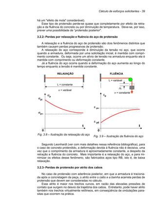 Cálculo de esforços solicitantes - 39
há um "efeito de mola" considerável).
Esse tipo de protensão perde-se quase que completamente por efeito da retra-
ção e da fluência do concreto ou por diminuição de temperatura. Deve-se, por isso,
prever uma possibilidade de “protensão posterior".
3.2.2- Perdas por relaxação e fluência do aço de protensão
A relaxação e a fluência do aço de protensão são dois fenômenos distintos que
também causam perdas progressivas de protensão.
A relaxação do aço corresponde à diminuição da tensão no aço, que ocorre
quando a armadura, deformada por uma solicitação inicial, é mantida com compri-
mento constante. Ou seja, ocorre um alívio de tensão na armadura enquanto ela é
mantida com comprimento ou deformação constante.
Já a fluência do aço ocorre quando a deformação do aço aumenta ao longo do
tempo enquanto a tensão é mantida constante.
Fig. 3.8 – Ilustração da relaxação do aço
Fig. 3.9 – Ilustração da fluência do aço
Segundo Leonhardt (ver com mais detalhes nessa referência bibliográfica), para
o caso de concreto protendido, a deformação devida à fluência não é decisiva, uma
vez que o comprimento da armadura é aproximadamente constante, a despeito da
retração e fluência do concreto. Mais importante é a relaxação do aço, e para mi-
nimizar os efeitos desse fenômeno, são fabricados aços tipo RB, isto é, de baixa
relaxação.
3.2.3- Perdas de protensão por atrito dos cabos
No caso de protensão com aderência posterior, em que a armadura é traciona-
da após a concretagem da peça, o atrito entre o cabo e a bainha acarreta perdas de
protensão que devem ser consideradas no cálculo.
Esse atrito é maior nos trechos curvos, em razão das elevadas pressões de
contato que surgem no desvio da trajetória dos cabos. Entretanto, pode haver atrito
também nos trechos virtualmente retílineos, em conseqüência de ondulações para-
sitas que ocorrem na prática.
σp
t
0
σpi
σp∞
L = constante
σ = variável
RELAXAÇÃO
σp
t
0
σpi
σp∞
L = constante
σ = variável
RELAXAÇÃO
εp
t
0
ε p0
ε p∞
L = variável
σ = constante
FLUÊNCIA
∆L
εp
t
0
ε p0
ε p∞
L = variável
σ = constante
FLUÊNCIA
∆L
 