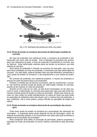 40 - Fundamentos do Concreto Protendido – J.B de Hanai
Fig. 3.10- Ilustração das perdas por atrito nos cabos
3.2.4- Perda de tensão na armadura decorrente da deformação imediata do
concreto
No caso de protensão com aderência inicial, a armadura de protensão é pré-
tracionada com certo valor de tensão. Com a liberação da armadura das ancora-
gens nas cabeceiras da pista, a força de protensão é transferida ao concreto, que
se deforma. Essa deformação acarreta perda de tensão na armadura, que está
aderida ao concreto.
Essa perda de protensão é inerente ao processo de execução, uma vez que,
para haver instalação da força de protensão, é necessário que haja deformação do
concreto. Por esta razão, pode-se também dizer que este fenômeno corresponde a
uma "queda de tensão na armadura" e não propriamente a uma "perda de proten-
são".
No concreto de protensão com aderência posterior, o macaco de protensão a-
poia-se em parte da própria peça a ser protendida.
Portanto, à medida que se traciona a armadura, está se comprimindo o concre-
to, não havendo portanto queda de tensão por deformação imediata do concreto,
quando se tem apenas um cabo de protensão.
Quando se tem mais de um cabo, se eles forem tracionados um de cada vez,
como é usual, a deformação no concreto provocada pelo cabo que está sendo tra-
cionado acarreta perda de tensão os cabos já ancorados. Neste caso deve-se cal-
cular um valor médio (ou então sobretensionar os cabos de modo que após todas
as operações de distensão todos eles fiquem com a mesma força de protensão, o
que, entretanto, não é muito prático, porque dificulta as operações de tração dos
cabos).
3.2.5- Perda de tensão na armadura decorrente de acomodação das ancora-
gens
Pode haver perda de tensão na armadura por acomodação dos elementos de
ancoragem. A magnitude dessa perda depende do tipo de ancoragem, enfim, do
sistema de protensão adotado, e do comprimento dos cabos pelo qual se distribui a
distância de acomodação da ancoragem.
Para compensar esse efeito na execução da pós-tração, pode-se programar a
aplicação de forças de protensão um pouco maiores, prevendo-se essa acomoda-
ção.
 