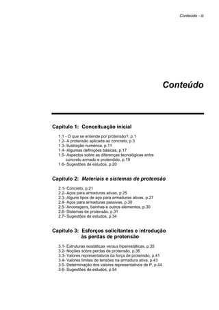 Conteúdo - iii
Conteúdo
Capítulo 1: Conceituação inicial
1.1 - O que se entende por protensão?, p.1
1.2- A protensão aplicada ao concreto, p.3
1.3- Ilustração numérica, p.11
1.4- Algumas definições básicas, p.17
1.5- Aspectos sobre as diferenças tecnológicas entre
concreto armado e protendido, p.19
1.6- Sugestões de estudos, p.20
Capítulo 2: Materiais e sistemas de protensão
2.1- Concreto, p.21
2.2- Aços para armaduras ativas, p.25
2.3- Alguns tipos de aço para armaduras ativas, p.27
2.4- Aços para armaduras passivas, p.30
2.5- Ancoragens, bainhas e outros elementos, p.30
2.6- Sistemas de protensão, p.31
2.7- Sugestões de estudos, p.34
Capítulo 3: Esforços solicitantes e introdução
às perdas de protensão
3.1- Estruturas isostáticas versus hiperestáticas, p.35
3.2- Noções sobre perdas de protensão, p.36
3.3- Valores representativos da força de protensão, p.41
3.4- Valores limites de tensões na armadura ativa, p.43
3.5- Determinação dos valores representativos de P, p.44
3.6- Sugestões de estudos, p.54
 