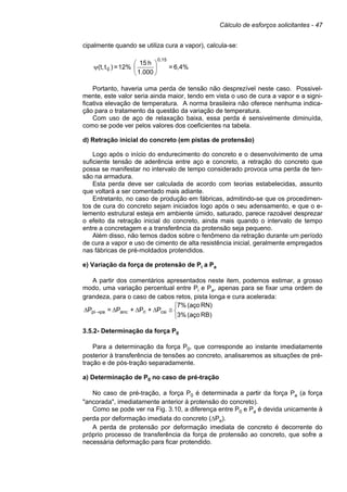 Cálculo de esforços solicitantes - 47
cipalmente quando se utiliza cura a vapor), calcula-se:
6,4%=
1.000
h15
2%1=)t(t,
0,15
0 





ψ
Portanto, haveria uma perda de tensão não desprezível neste caso. Possivel-
mente, este valor seria ainda maior, tendo em vista o uso de cura a vapor e a signi-
ficativa elevação de temperatura. A norma brasileira não oferece nenhuma indica-
ção para o tratamento da questão da variação de temperatura.
Com uso de aço de relaxação baixa, essa perda é sensivelmente diminuída,
como se pode ver pelos valores dos coeficientes na tabela.
d) Retração inicial do concreto (em pistas de protensão)
Logo após o início do endurecimento do concreto e o desenvolvimento de uma
suficiente tensão de aderência entre aço e concreto, a retração do concreto que
possa se manifestar no intervalo de tempo considerado provoca uma perda de ten-
são na armadura.
Esta perda deve ser calculada de acordo com teorias estabelecidas, assunto
que voltará a ser comentado mais adiante.
Entretanto, no caso de produção em fábricas, admitindo-se que os procedimen-
tos de cura do concreto sejam iniciados logo após o seu adensamento, e que o e-
lemento estrutural esteja em ambiente úmido, saturado, parece razoável desprezar
o efeito da retração inicial do concreto, ainda mais quando o intervalo de tempo
entre a concretagem e a transferência da protensão seja pequeno.
Além disso, não temos dados sobre o fenômeno da retração durante um período
de cura a vapor e uso de cimento de alta resistência inicial, geralmente empregados
nas fábricas de pré-moldados protendidos.
e) Variação da força de protensão de Pi a Pa
A partir dos comentários apresentados neste item, podemos estimar, a grosso
modo, uma variação percentual entre Pi e Pa, apenas para se fixar uma ordem de
grandeza, para o caso de cabos retos, pista longa e cura acelerada:



≅∆∆∆∆ →
RB)(aço3%
RN)(aço7%
P+P+P=P csiriancpapi
3.5.2- Determinação da força P0
Para a determinação da força P0, que corresponde ao instante imediatamente
posterior à transferência de tensões ao concreto, analisaremos as situações de pré-
tração e de pós-tração separadamente.
a) Determinação de P0 no caso de pré-tração
No caso de pré-tração, a força P0 é determinada a partir da força Pa (a força
"ancorada", imediatamente anterior à protensão do concreto).
Como se pode ver na Fig. 3.10, a diferença entre P0 e Pa é devida unicamente à
perda por deformação imediata do concreto (∆Pe).
A perda de protensão por deformação imediata de concreto é decorrente do
próprio processo de transferência da força de protensão ao concreto, que sofre a
necessária deformação para ficar protendido.
 