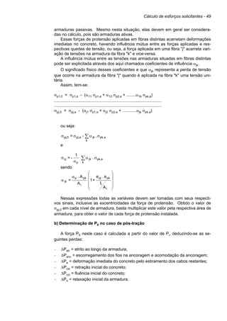 Cálculo de esforços solicitantes - 49
armaduras passivas. Mesmo nesta situação, elas devem em geral ser considera-
das no cálculo, pois são armaduras ativas.
Essas forças de protensão aplicadas em fibras distintas acarretam deformações
imediatas no concreto, havendo influência mútua entre as forças aplicadas e res-
pectivas quedas de tensão, ou seja, a força aplicada em uma fibra "j" acarreta vari-
ação de tensões na armadura da fibra "k" e vice-versa.
A influência mútua entre as tensões nas armaduras situadas em fibras distintas
pode ser explicitada através dos aqui chamados coeficientes de influência αjk.
O significado físico desses coeficientes e que αjk representa a perda de tensão
que ocorre na armadura da fibra "j" quando é aplicada na fibra "k" uma tensão uni-
tária.
Assim, tem-se:
σp1,0 = σp1,a - (α11 σp1,a + α12 σp2,a + ........α1k σpk,a)
............................................................................................
............................................................................................
σpj,0 = σpj,a - (αj1 σp1,a + αj2 σp2,a + ............αjk σpk,a)
ou seja:
apk,
k
jkapj,0,pj .-= σασσ ∑
e
∑ σα
α
σ
k
apk,jk
p
cj .
1
-=
sendo
A
I
e.e
+1
A
A.
=
i
i
pkpj
i
pkp
jk










α
α
Nessas expressões todas as variáveis devem ser tomadas com seus respecti-
vos sinais, inclusive as excentricidades da força de protensão. Obtido o valor de
σpj,0 em cada nível de armadura, basta multiplicar este valor pela respectiva área de
armadura, para obter o valor de cada força de protensão instalada.
b) Determinação de P0 no caso de pós-tração
A força P0 neste caso é calculada a partir do valor de Pi, deduzindo-se as se-
guintes perdas:
– ∆Patr = atrito ao longo da armadura;
– ∆Panc = escorregamento dos fios na ancoragem e acomodação da ancoragem;
– ∆Pe = deformação imediata do concreto pelo estiramento dos cabos restantes;
– ∆Pcsi = retração inicial do concreto;
– ∆Pcci = fluência inicial do concreto;
– ∆Pri = relaxação inicial da armadura.
 