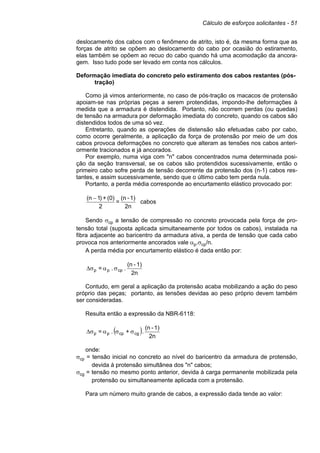 Cálculo de esforços solicitantes - 51
deslocamento dos cabos com o fenômeno de atrito, isto é, da mesma forma que as
forças de atrito se opõem ao deslocamento do cabo por ocasião do estiramento,
elas também se opõem ao recuo do cabo quando há uma acomodação da ancora-
gem. Isso tudo pode ser levado em conta nos cálculos.
Deformação imediata do concreto pelo estiramento dos cabos restantes (pós-
tração)
Como já vimos anteriormente, no caso de pós-tração os macacos de protensão
apoiam-se nas próprias peças a serem protendidas, impondo-lhe deformações à
medida que a armadura é distendida. Portanto, não ocorrem perdas (ou quedas)
de tensão na armadura por deformação imediata do concreto, quando os cabos são
distendidos todos de uma só vez.
Entretanto, quando as operações de distensão são efetuadas cabo por cabo,
como ocorre geralmente, a aplicação da força de protensão por meio de um dos
cabos provoca deformações no concreto que alteram as tensões nos cabos anteri-
ormente tracionados e já ancorados.
Por exemplo, numa viga com "n" cabos concentrados numa determinada posi-
ção da seção transversal, se os cabos são protendidos sucessivamente, então o
primeiro cabo sofre perda de tensão decorrente da protensão dos (n-1) cabos res-
tantes, e assim sucessivamente, sendo que o último cabo tem perda nula.
Portanto, a perda média corresponde ao encurtamento elástico provocado por:
2n
1)-(n
=
2
(0)+)1n( −
cabos
Sendo σcp a tensão de compressão no concreto provocada pela força de pro-
tensão total (suposta aplicada simultaneamente por todos os cabos), instalada na
fibra adjacente ao baricentro da armadura ativa, a perda de tensão que cada cabo
provoca nos anteriormente ancorados vale αp.σcp/n.
A perda média por encurtamento elástico é dada então por:
2n
1)-(n
..= cppp σασ∆
Contudo, em geral a aplicação da protensão acaba mobilizando a ação do peso
próprio das peças; portanto, as tensões devidas ao peso próprio devem também
ser consideradas.
Resulta então a expressão da NBR-6118:
( ) 2n
1)-(n
.+.= cgcppp σσασ∆
onde:
σcp = tensão inicial no concreto ao nível do baricentro da armadura de protensão,
devida à protensão simultânea dos "n" cabos;
σcg = tensão no mesmo ponto anterior, devida à carga permanente mobilizada pela
protensão ou simultaneamente aplicada com a protensão.
Para um número muito grande de cabos, a expressão dada tende ao valor:
 