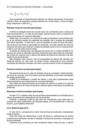 52 - Fundamentos do Concreto Protendido – J.B de Hanai
( )cgcppp +..
2
1
= σσασ∆
Essa expressão é freqüentemente utilizada em cálculo aproximado, fornecendo
valores a favor da segurança; pode-se também em muitos casos, a favor da segu-
rança, desprezar o valor de σcg.
Retração inicial do concreto (pós-tração)
O efeito da retração inicial do concreto deve ser considerado para o cálculo da
força de protensão P0, no caso de pós-tração, quando houver cabo ou conjuntos de
cabos protendidos em instantes diferentes.
Neste caso, por exemplo, um conjunto de cabos protendidos numa primeira eta-
pa, já vai sofrendo perdas de protensão por retração, até o instante de protensão
dos cabos restantes. O valor de P0, que corresponde ao valor da força de proten-
são ao término de todas as operações de protensão, vai então resultar da soma de
conjuntos de cabos que sofreram o efeito da retração inicial e de um conjunto final,
o último, que não sofre nenhum efeito.
O cálculo da retração deve ser efetuado de acordo com o modelo da NBR 6118,
levando em conta os intervalos de tempo estimados para cada etapa de protensão.
Isto é feito em conjunto com o cálculo dos efeitos da fluência do concreto e da rela-
xação do aço de protensão.
Nas situações mais comuns, não há necessidade de cálculo tão refinado, po-
dendo-se estimar um valor para as perdas iniciais, realizando-se uma criteriosa
verificação de esforços e tensões, de modo a se ficar sempre a favor da segurança.
Fluência inicial do concreto (pós-tração)
Da mesma forma que no caso de retração, deve-se considerar o efeito da fluên-
cia inicial do concreto, que inicia assim que são aplicadas as primeiras solicitações
de caráter permanente.
A NBR 6118 estabelece o modelo de cálculo, o qual não é apresentado nesta
etapa introdutória aos fundamentos do concreto protendido.
Para efeito de desenvolvimento de exemplos de cálculo ou mesmo no caso de
projetos executivos de obras corriqueiras, pode-se aplicar estimativas de perdas de
protensão.
Relaxação inicial da armadura (pós-tração)
No item 3.5.1-c destas notas de aula já foram apresentadas as condições para o
cálculo das perdas por relaxação do aço de protensão.
Portanto, a relaxação inicial do aço deve ser considerada, para cada cabo ou
conjunto de cabos protendidos nas diversas etapas, a fim de determinar o valor da
força P0, que é objetivo deste item.
3.5.3- Determinação de P∞
O valor de P∞ corresponde ao valor final da força de protensão, consideradas
todas as perdas.
Este valor pode ser determinado a partir da força P0, subtraindo-se as perdas
progressivas posteriores, devidas à retração e fluência do concreto e relaxação do
aço de protensão.
Conforme já se comentou em itens anteriores destas notas de aula, o cálculo
 