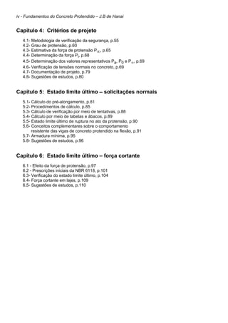 iv - Fundamentos do Concreto Protendido – J.B de Hanai
Capítulo 4: Critérios de projeto
4.1- Metodologia de verificação da segurança, p.55
4.2- Grau de protensão, p.60
4.3- Estimativa da força de protensão P∞, p.65
4.4- Determinação da força Pi, p.68
4.5- Determinação dos valores representativos Pa, P0 e P∞, p.69
4.6- Verificação de tensões normais no concreto, p.69
4.7- Documentação de projeto, p.79
4.8- Sugestões de estudos, p.80
Capítulo 5: Estado limite último – solicitações normais
5.1- Cálculo do pré-alongamento, p.81
5.2- Procedimentos de cálculo, p.85
5.3- Cálculo de verificação por meio de tentativas, p.88
5.4- Cálculo por meio de tabelas e ábacos, p.89
5.5- Estado limite último de ruptura no ato da protensão, p.90
5.6- Conceitos complementares sobre o comportamento
resistente das vigas de concreto protendido na flexão, p.91
5.7- Armadura mínima, p.95
5.8- Sugestões de estudos, p.96
Capítulo 6: Estado limite último – força cortante
6.1 - Efeito da força de protensão, p.97
6.2 - Prescrições iniciais da NBR 6118, p.101
6.3- Verificação do estado limite último, p.104
6.4- Força cortante em lajes, p.109
6.5- Sugestões de estudos, p.110
 