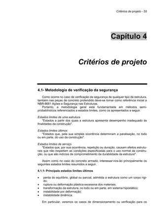 Critérios de projeto - 55
Capítulo 4
Critérios de projeto
4.1- Metodologia de verificação da segurança
Como ocorre no caso de verificação da segurança de qualquer tipo de estrutura,
também nas peças de concreto protendido deve-se tomar como referência inicial a
NBR-8681 Ações e Segurança nas Estruturas.
Portanto, a metodologia geral está fundamentada em métodos semi-
probabilísticos referenciados a estados limites, como os apresentados a seguir.
Estados limites de uma estrutura
"Estados a partir dos quais a estrutura apresenta desempenho inadequado às
finalidades da construção".
Estados limites últimos
"Estados que, pela sua simples ocorrência determinam a paralisação, no todo
ou em parte, do uso da construção".
Estados limites de serviço
"Estados que, por sua ocorrência, repetição ou duração, causam efeitos estrutu-
rais que não respeitam as condições especificadas para o uso normal da constru-
ção, ou que são indícios de comprometimento da durabilidade da estrutura".
Assim como no caso do concreto armado, interessar-nos-ão principalmente os
seguintes estados limites resumidos a seguir.
4.1.1- Principais estados limites últimos
• perda do equilíbrio, global ou parcial, admitida a estrutura como um corpo rígi-
do;
• ruptura ou deformação plástica excessiva dos materiais;
• transformação da estrutura, no todo ou em parte, em sistema hipostático;
• instabilidade por deformação;
• instabilidade dinâmica.
Em particular, veremos os casos de dimensionamento ou verificação para os
 