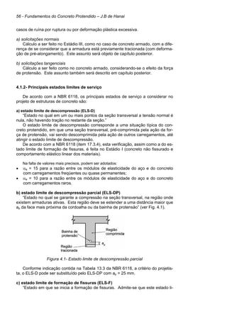 56 - Fundamentos do Concreto Protendido – J.B de Hanai
casos de ruína por ruptura ou por deformação plástica excessiva.
a) solicitações normais
Cálculo a ser feito no Estádio III, como no caso de concreto armado, com a dife-
rença de se considerar que a armadura está previamente tracionada (com deforma-
ção de pré-alongamento). Este assunto será objeto de capítulo posterior.
b) solicitações tangenciais
Cálculo a ser feito como no concreto armado, considerando-se o efeito da força
de protensão. Este assunto também será descrito em capítulo posterior.
4.1.2- Principais estados limites de serviço
De acordo com a NBR 6118, os principais estados de serviço a considerar no
projeto de estruturas de concreto são:
a) estado limite de descompressão (ELS-D)
“Estado no qual em um ou mais pontos da seção transversal a tensão normal é
nula, não havendo tração no restante da seção.”
O estado limite de descompressão corresponde a uma situação típica do con-
creto protendido, em que uma seção transversal, pré-comprimida pela ação da for-
ça de protensão, vai sendo descomprimida pela ação de outros carregamentos, até
atingir o estado limite de descompressão.
De acordo com a NBR 6118 (item 17.3.4), esta verificação, assim como a do es-
tado limite de formação de fissuras, é feita no Estádio I (concreto não fissurado e
comportamento elástico linear dos materiais).
Na falta de valores mais precisos, podem ser adotados:
• αe = 15 para a razão entre os módulos de elasticidade do aço e do concreto
com carregamentos freqüentes ou quase permanentes;
• αe = 10 para a razão entre os módulos de elasticidade do aço e do concreto
com carregamentos raros.
b) estado limite de descompressão parcial (ELS-DP)
“Estado no qual se garante a compressão na seção transversal, na região onde
existem armaduras ativas. Esta região deve se estender a uma distância maior que
ap da face mais próxima da cordoalha ou da bainha de protensão” (ver Fig. 4.1).
Figura 4.1- Estado limite de descompressão parcial
Conforme indicação contida na Tabela 13.3 da NBR 6118, a critério do projetis-
ta, o ELS-D pode ser substituído pelo ELS-DP com ap = 25 mm.
c) estado limite de formação de fissuras (ELS-F)
“Estado em que se inicia a formação de fissuras. Admite-se que este estado li-
 