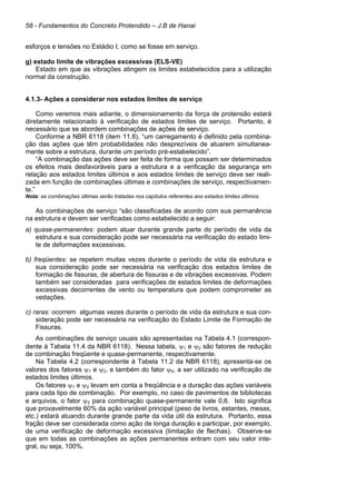58 - Fundamentos do Concreto Protendido – J.B de Hanai
esforços e tensões no Estádio I, como se fosse em serviço.
g) estado limite de vibrações excessivas (ELS-VE)
Estado em que as vibrações atingem os limites estabelecidos para a utilização
normal da construção.
4.1.3- Ações a considerar nos estados limites de serviço
Como veremos mais adiante, o dimensionamento da força de protensão estará
diretamente relacionado à verificação de estados limites de serviço. Portanto, é
necessário que se abordem combinações de ações de serviço.
Conforme a NBR 6118 (item 11.8), “um carregamento é definido pela combina-
ção das ações que têm probabilidades não desprezíveis de atuarem simultanea-
mente sobre a estrutura, durante um período pré-estabelecido”.
“A combinação das ações deve ser feita de forma que possam ser determinados
os efeitos mais desfavoráveis para a estrutura e a verificação da segurança em
relação aos estados limites últimos e aos estados limites de serviço deve ser reali-
zada em função de combinações últimas e combinações de serviço, respectivamen-
te.”
Nota: as combinações últimas serão tratadas nos capítulos referentes aos estados limites últimos.
As combinações de serviço “são classificadas de acordo com sua permanência
na estrutura e devem ser verificadas como estabelecido a seguir:
a) quase-permanentes: podem atuar durante grande parte do período de vida da
estrutura e sua consideração pode ser necessária na verificação do estado limi-
te de deformações excessivas.
b) freqüentes: se repetem muitas vezes durante o período de vida da estrutura e
sua consideração pode ser necessária na verificação dos estados limites de
formação de fissuras, de abertura de fissuras e de vibrações excessivas. Podem
também ser consideradas para verificações de estados limites de deformações
excessivas decorrentes de vento ou temperatura que podem comprometer as
vedações.
c) raras: ocorrem algumas vezes durante o período de vida da estrutura e sua con-
sideração pode ser necessária na verificação do Estado Limite de Formação de
Fissuras.
As combinações de serviço usuais são apresentadas na Tabela 4.1 (correspon-
dente à Tabela 11.4 da NBR 6118). Nessa tabela, ψ1 e ψ2 são fatores de redução
de combinação freqüente e quase-permanente, respectivamente.
Na Tabela 4.2 (correspondente à Tabela 11.2 da NBR 6118), apresenta-se os
valores dos fatores ψ1 e ψ2, e também do fator ψ0, a ser utilizado na verificação de
estados limites últimos.
Os fatores ψ1 e ψ2 levam em conta a freqüência e a duração das ações variáveis
para cada tipo de combinação. Por exemplo, no caso de pavimentos de bibliotecas
e arquivos, o fator ψ2 para combinação quase-permanente vale 0,6. Isto significa
que provavelmente 60% da ação variável principal (peso de livros, estantes, mesas,
etc.) estará atuando durante grande parte da vida útil da estrutura. Portanto, essa
fração deve ser considerada como ação de longa duração e participar, por exemplo,
de uma verificação de deformação excessiva (limitação de flechas). Observe-se
que em todas as combinações as ações permanentes entram com seu valor inte-
gral, ou seja, 100%.
 