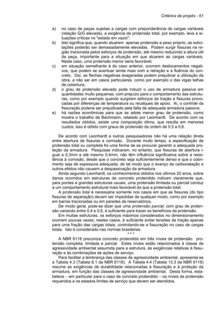 Critérios de projeto - 61
a) no caso de peças sujeitas a cargas com preponderância de cargas variáveis
(relação Q/G elevada), a exigência de protensão total, por exemplo, leva a si-
tuações críticas no "estado em vazio".
b) Isto significa que, quando atuarem apenas protensão e peso próprio, as solici-
tações poderão ser demasiadamente elevadas. Podem surgir fissuras na re-
gião tracionada pelos esforços de protensão, até mesmo reduzindo a altura útil
da peça, importante para a situação em que atuarem as cargas variáveis.
Neste caso, uma protensão menor seria favorável;
c) em situação semelhante à do caso anterior, ocorrem deslocamentos negati-
vos, que podem se acentuar ainda mais com a retração e a fluência do con-
creto. Daí, as flechas negativas exageradas podem prejudicar a utilização da
obra, a não ser em casos particulares, como por exemplo o das vigas telhas
de cobertura;
d) o grau de protensão elevado pode induzir o uso de armadura passiva em
quantidades muito pequenas, com prejuízo para o comportamento das estrutu-
ras, como por exemplo quando surgirem esforços de tração e fissuras provo-
cadas por diferenças de temperatura ou recalques de apoio. Aí, o controle da
fissuração poderia ser prejudicado pela falta de adequada armadura passiva;
e) há razões econômicas para que se adote menor grau de protensão, como
mostra o trabalho de Bachmann, relatado por Leonhardt. De acordo com os
resultados obtidos, existe uma composição ótima, que resulta em menores
custos; isso é obtido com graus de protensão da ordem de 0,5 a 0,6.
De acordo com Leonhardt e outros pesquisadores não há uma relação direta
entre abertura de fissuras e corrosão. Durante muito tempo, a especificação de
protensão total ou completa foi uma forma de se procurar garantir a adequada pro-
teção da armadura. Pesquisas indicaram, no entanto, que fissuras de abertura i-
gual a 0,3mm e até mesmo 0,4mm, não têm influência significativa sobre a resis-
tência à corrosão, desde que o concreto seja suficientemente denso e que o cobri-
mento seja de espessura adequada, de tal modo que o avanço da carbonatação e
outros efeitos não causem a despassivação da armadura.
Ainda segundo Leonhardt, os conhecimentos obtidos nos últimos 20 anos, sobre
danos ocorridos em estruturas de concreto protendido indicam claramente que,
para pontes e grandes estruturas usuais, uma protensão limitada ou parcial conduz
a um comportamento estrutural mais favorável do que a protensão total.
A protensão total é necessária somente nos casos em que as fissuras (do tipo
fissuras de separação) devam ser impedidas de qualquer modo, como por exemplo
em barras tracionadas ou em paredes de reservatórios.
De modo geral, pode-se dizer que uma protensão parcial, com grau de proten-
são variando entre 0,4 e 0,6, é suficiente para trazer os benefícios da protensão.
Em muitas estruturas, os esforços máximos considerados no dimensionamento
ocorrem poucas vezes; nestes casos, é suficiente evitar tensões de tração apenas
para uma fração das cargas totais, controlando-se a fissuração no caso de cargas
totais. Isto é considerado nas normas brasileiras.
* * *
A NBR 6118 preconiza concreto protendido em três níveis de protensão: pro-
tensão completa, limitada e parcial. Estes níveis estão relacionados à classe de
agressividade ambiental assumida para a estrutura, às exigências relativas à fissu-
ração e às combinações de ações de serviço.
Para facilitar a lembrança das classes de agressividade ambiental, apresenta-se
a Tabela 4.3 (Tabela 6.1 da NBR 6118). A Tabela 4.4 (Tabela 13.3 da NBR 6118)
resume as exigências de durabilidade relacionadas à fissuração e à proteção da
armadura, em função das classes de agressividade ambiental. Desta forma, esta-
belece − em particular para o caso de concreto protendido − os níveis de protensão
requeridos e os estados limites de serviço que devem ser atendidos.
 