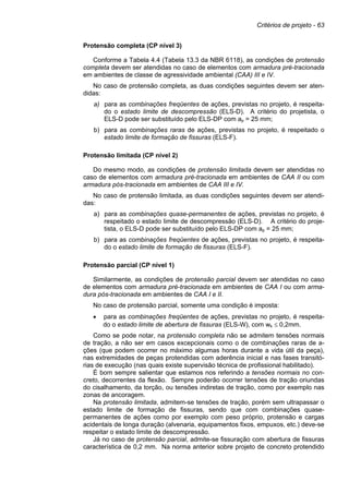 Critérios de projeto - 63
Protensão completa (CP nível 3)
Conforme a Tabela 4.4 (Tabela 13.3 da NBR 6118), as condições de protensão
completa devem ser atendidas no caso de elementos com armadura pré-tracionada
em ambientes de classe de agressividade ambiental (CAA) III e IV.
No caso de protensão completa, as duas condições seguintes devem ser aten-
didas:
a) para as combinações freqüentes de ações, previstas no projeto, é respeita-
do o estado limite de descompressão (ELS-D). A critério do projetista, o
ELS-D pode ser substituído pelo ELS-DP com ap = 25 mm;
b) para as combinações raras de ações, previstas no projeto, é respeitado o
estado limite de formação de fissuras (ELS-F).
Protensão limitada (CP nível 2)
Do mesmo modo, as condições de protensão limitada devem ser atendidas no
caso de elementos com armadura pré-tracionada em ambientes de CAA II ou com
armadura pós-tracionada em ambientes de CAA III e IV.
No caso de protensão limitada, as duas condições seguintes devem ser atendi-
das:
a) para as combinações quase-permanentes de ações, previstas no projeto, é
respeitado o estado limite de descompressão (ELS-D). A critério do proje-
tista, o ELS-D pode ser substituído pelo ELS-DP com ap = 25 mm;
b) para as combinações freqüentes de ações, previstas no projeto, é respeita-
do o estado limite de formação de fissuras (ELS-F).
Protensão parcial (CP nível 1)
Similarmente, as condições de protensão parcial devem ser atendidas no caso
de elementos com armadura pré-tracionada em ambientes de CAA I ou com arma-
dura pós-tracionada em ambientes de CAA I e II.
No caso de protensão parcial, somente uma condição é imposta:
• para as combinações freqüentes de ações, previstas no projeto, é respeita-
do o estado limite de abertura de fissuras (ELS-W), com wk ≤ 0,2mm.
Como se pode notar, na protensão completa não se admitem tensões normais
de tração, a não ser em casos excepcionais como o de combinações raras de a-
ções (que podem ocorrer no máximo algumas horas durante a vida útil da peça),
nas extremidades de peças protendidas com aderência inicial e nas fases transitó-
rias de execução (nas quais existe supervisão técnica de profissional habilitado).
É bom sempre salientar que estamos nos referindo a tensões normais no con-
creto, decorrentes da flexão. Sempre poderão ocorrer tensões de tração oriundas
do cisalhamento, da torção, ou tensões indiretas de tração, como por exemplo nas
zonas de ancoragem.
Na protensão limitada, admitem-se tensões de tração, porém sem ultrapassar o
estado limite de formação de fissuras, sendo que com combinações quase-
permanentes de ações como por exemplo com peso próprio, protensão e cargas
acidentais de longa duração (alvenaria, equipamentos fixos, empuxos, etc.) deve-se
respeitar o estado limite de descompressão.
Já no caso de protensão parcial, admite-se fissuração com abertura de fissuras
característica de 0,2 mm. Na norma anterior sobre projeto de concreto protendido
 