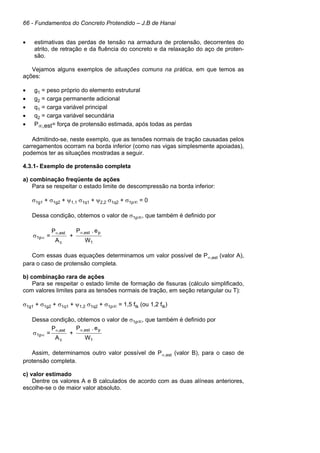 66 - Fundamentos do Concreto Protendido – J.B de Hanai
• estimativas das perdas de tensão na armadura de protensão, decorrentes do
atrito, de retração e da fluência do concreto e da relaxação do aço de proten-
são.
Vejamos alguns exemplos de situações comuns na prática, em que temos as
ações:
• g1 = peso próprio do elemento estrutural
• g2 = carga permanente adicional
• q1 = carga variável principal
• q2 = carga variável secundária
• P∞,est= força de protensão estimada, após todas as perdas
Admitindo-se, neste exemplo, que as tensões normais de tração causadas pelos
carregamentos ocorram na borda inferior (como nas vigas simplesmente apoiadas),
podemos ter as situações mostradas a seguir.
4.3.1- Exemplo de protensão completa
a) combinação freqüente de ações
Para se respeitar o estado limite de descompressão na borda inferior:
σ1g1 + σ1g2 + ψ1,1 σ1q1 + ψ2,2 σ1q2 + σ1p∞ = 0
Dessa condição, obtemos o valor de σ1p∞, que também é definido por
W
e.P
+
A
P
=
1
pest,
c
est,
1p
∞∞
∞σ
Com essas duas equações determinamos um valor possível de P∞,est (valor A),
para o caso de protensão completa.
b) combinação rara de ações
Para se respeitar o estado limite de formação de fissuras (cálculo simplificado,
com valores limites para as tensões normais de tração, em seção retangular ou T):
σ1g1 + σ1g2 + σ1q1 + ψ1,2 σ1q2 + σ1p∞ = 1,5 ftk (ou 1,2 ftk)
Dessa condição, obtemos o valor de σ1p∞, que também é definido por
W
e.P
+
A
P
=
1
pest,
c
est,
1p
∞∞
∞σ
Assim, determinamos outro valor possível de P∞,est (valor B), para o caso de
protensão completa.
c) valor estimado
Dentre os valores A e B calculados de acordo com as duas alíneas anteriores,
escolhe-se o de maior valor absoluto.
 