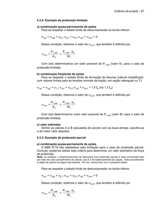 Critérios de projeto - 67
4.3.2- Exemplo de protensão limitada
a) combinação quase-permanente de ações
Para se respeitar o estado limite de descompressão na borda inferior:
σ1g1 + σ1g2 + ψ2,1 σ1q1 + ψ2,2 σ1q2 + σ1p∞ = 0
Dessa condição, obtemos o valor de σ1p∞, que também é definido por
W
e.P
+
A
P
=
1
pest,
c
est,
1p
∞∞
∞σ
Com isso determinamos um valor possível de P∞,est (valor A), para o caso de
protensão limitada.
b) combinação freqüente de ações
Para se respeitar o estado limite de formação de fissuras (cálculo simplificado,
com valores limites para as tensões normais de tração, em seção retangular ou T):
σ1g1 + σ1g2 + ψ1,1 σ1q1 + ψ2,2 σ1q2 + σ1p∞ = 1,5 ftk (ou 1,2 ftk)
Dessa condição, obtemos o valor de σ1p∞, que também é definido por
W
e.P
+
A
P
=
1
pest,
c
est,
1p
∞∞
∞σ
Com isso determinamos outro valor possível de P∞,est (valor B), para o caso de
protensão limitada.
c) valor estimado
Dentre os valores A e B calculados de acordo com as duas alíneas, escolhe-se
o de maior valor absoluto.
4.3.3- Exemplo de protensão parcial
a) combinação quase-permanente de ações
A NBR 6118 não estabelece esta limitação para o caso de protensão parcial.
Contudo, podemos adotar este critério para determinar um valor estimativo da força
de protensão.
Nota: na verdade, o dimensionamento de elementos com protensão parcial é mais comumente feito
por meio de outro procedimento de cálculo, que é o de balanceamento de cargas. Este procedimento
é objeto de estudo de etapa mais adiante. Por ora, vamos ficar com o presente critério.
Para se respeitar o estado limite de descompressão na borda inferior:
σ1g1 + σ1g2 + ψ2,1 σ1q1 + ψ2,2 σ1q2 + σ1p∞ = 0
Dessa condição, obtemos o valor de σ1p∞, que também é definido por
W
e.P
+
A
P
=
1
pest,
c
est,
1p
∞∞
∞σ
 