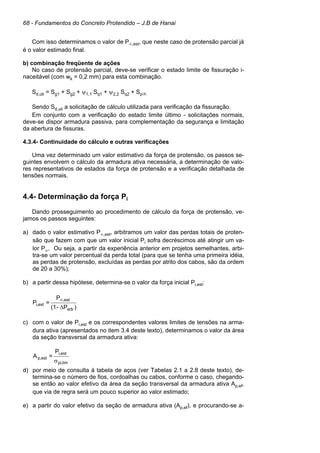 68 - Fundamentos do Concreto Protendido – J.B de Hanai
Com isso determinamos o valor de P∞,est, que neste caso de protensão parcial já
é o valor estimado final.
b) combinação freqüente de ações
No caso de protensão parcial, deve-se verificar o estado limite de fissuração i-
naceitável (com wk = 0,2 mm) para esta combinação.
Sd,uti = Sg1 + Sg2 + ψ1,1 Sq1 + ψ2,2 Sq2 + Sp∞
Sendo Sd,uti a solicitação de cálculo utilizada para verificação da fissuração.
Em conjunto com a verificação do estado limite último - solicitações normais,
deve-se dispor armadura passiva, para complementação da segurança e limitação
da abertura de fissuras.
4.3.4- Continuidade do cálculo e outras verificações
Uma vez determinado um valor estimativo da força de protensão, os passos se-
guintes envolvem o cálculo da armadura ativa necessária, a determinação de valo-
res representativos de estados da força de protensão e a verificação detalhada de
tensões normais.
4.4- Determinação da força Pi
Dando prosseguimento ao procedimento de cálculo da força de protensão, ve-
jamos os passos seguintes:
a) dado o valor estimativo P∞,est, arbitramos um valor das perdas totais de proten-
são que fazem com que um valor inicial Pi sofra decréscimos até atingir um va-
lor P∞. Ou seja, a partir da experiência anterior em projetos semelhantes, arbi-
tra-se um valor percentual da perda total (para que se tenha uma primeira idéia,
as perdas de protensão, excluídas as perdas por atrito dos cabos, são da ordem
de 20 a 30%);
b) a partir dessa hipótese, determina-se o valor da força inicial Pi,est:
)P-(1
P
=P
arb
est,
est,i
∆
∞
c) com o valor de Pi,est e os correspondentes valores limites de tensões na arma-
dura ativa (apresentados no item 3.4 deste texto), determinamos o valor da área
da seção transversal da armadura ativa:
limpi,
esti,
est,p
P
=A
σ
d) por meio de consulta à tabela de aços (ver Tabelas 2.1 a 2.8 deste texto), de-
termina-se o número de fios, cordoalhas ou cabos, conforme o caso, chegando-
se então ao valor efetivo da área da seção transversal da armadura ativa Ap,ef,
que via de regra será um pouco superior ao valor estimado;
e) a partir do valor efetivo da seção de armadura ativa (Ap,ef), e procurando-se a-
 