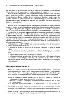 80 - Fundamentos do Concreto Protendido – J.B de Hanai
descrição da solução estrutural adotada nos documentos relacionados no parágrafo
anterior deve permitir a completa e perfeita execução da estrutura.
“Com o objetivo de garantir a qualidade da execução de uma obra, com base
em um determinado projeto, medidas preventivas devem ser tomadas desde o iní-
cio dos trabalhos. Essas medidas devem englobar a discussão e aprovação das
decisões tomadas, a distribuição dessas e outras informações pelos elementos per-
tinentes da equipe e a programação coerente das atividades, respeitando as regras
lógicas de precedência.”
A antiga NBR 7197/89 estabelecia, mais especificamente ao concreto protendi-
do, que “o projeto compreende cálculos, desenhos, planos de execução (abrangen-
do programa de protensão, programa de lançamento do concreto, programa de
injeção e programa de retirada de escoramentos e fôrmas) e memorial justificativo”.
"O programa de protensão deve especificar as fases de protensão (em relação à
força total de protensão), a seqüência dos cabos a serem protendidos em cada fa-
se, a força a ser aplicada a cada cabo e a respectiva previsão de alongamento com
o módulo de deformação considerado, o coeficiente de atrito admitido no projeto, a
eventual perda de alongamento por deslizamento das armaduras nas ancoragens e
por acomodação das ancoragens e a resistência que deve ter o concreto no dia da
aplicação da protensão”.
Ainda conforme a NBR 7197/89, "devem constar dos desenhos de armaduras e
de fôrmas, de modo bem destacado:
• a designação do aço da armadura de protensão (categoria e classe de relaxa-
ção);
• as características dos cabos, das bainhas e do eventual emprego de lubrifica-
ção;
• a categoria e a classe do aço da armadura passiva;
• o valor da resistência característica do concreto e o valor mínimo da resistência
do concreto necessário para a aplicação da protensão ao concreto, se esta o-
peração puder ser realizada com resistência inferior à resistência característica
especificada".
4.8- Sugestões de estudos
1. Amplie seus conhecimentos estudando outras referências bibliográficas e examinando
cuidadosamente − nos próprios textos das normas técnicas brasileiras − todos os aspec-
tos abordados sobre a metodologia de projeto, dimensionamento e verificação da segu-
rança estrutural. Como sugestão inicial, estude as referências bibliográficas a seguir.
ASSOCIAÇÃO BRASILEIRA DE NORMAS TÉCNICAS (2003). NBR 6118 – Projeto de
estruturas de concreto - procedimento. Rio de Janeiro.
LEONHARDT, F. (1983). Construções de concreto: concreto protendido. Rio de Janei-
ro, Interciência, v 5.
PFEIL, W. (1988). Concreto protendido. 2.ed. Rio de Janeiro, LTC Livros Técnicos. 3 v.
2. Desenvolva um exemplo prático de dimensionamento de um elemento pré-fabricado
protendido, com o apoio de um professor ou profissional de competência reconhecida.
3. Analise e critique a documentação de projeto de um elemento estrutural protendido. Se
puder realizar um estágio em escritório de projeto, melhor ainda.
 