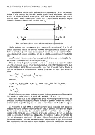 82 - Fundamentos do Concreto Protendido – J.B de Hanai
1. O estado de neutralização pode ser obtido como segue. Numa peça sujeita
apenas à ação da força de protensão, tem-se que na seção transversal considerada
a força de protensão vale P e o concreto está com tensões normais conforme se
ilustra a seguir, sendo que em particular na fibra correspondente ao centro de gra-
vidade da armadura a tensão no concreto vale σcp.
Fig. 5.1- Obtenção do estado de neutralização convencional
Se for aplicada uma força externa (aqui chamada de neutralização) Pn = P + ∆P,
tal que se anule a tensão no concreto na fibra correspondente ao centro de gravi-
dade da armadura (e daí, neste caso especial, as tensões no concreto em toda a
seção transversal seriam anuladas), tem-se o estado convencional de neutraliza-
ção.
A deformação na armadura ativa, correspondente à força de neutralização Pn, é
o chamado pré-alongamento, aqui designada por εpn.
Para o cálculo do pré-alongamento, basta observar que para se anular as ten-
sões no concreto, é preciso impor à armadura ativa uma deformação adicional igual
à deformação do concreto correspondente a σcp, num processo inverso àquele já
visto na transferência de tensões no caso de protensão em pista, com aderência
inicial.
cpp
p
cpp
pc
cp
p
E
1
-=||
E
1
=
E
||
= σασα
σ
ε∆
portanto,
cpppcpppn A-P=||A+P=P σασα (notar que σcp.tem valor negativo)
e daí:
pp
n
pn
EA
P
=ε
É evidente que, num caso particular em que se tenha peça protendida em pista,
com aderência inicial, quando se tem P = P0, então Pn = Pa e εpn = εpa.
Isso quer dizer que o pré-alongamento tem o mesmo significado físico da de-
formação na armadura ativa previamente estirada na pista de protensão, se não se
levar em conta as perdas de protensão e os coeficientes de ponderação das ações.
2. Conforme a NBR 6118, o pré-alongamento deve calculado com base nas
tensões iniciais de protensão com valores de cálculo e com a consideração de per-
das na idade t em exame. Ou seja, como se trata de verificação da segurança no
estado limite último, as ações (inclusive a força de protensão) devem ser afetadas
pelos coeficientes de ponderação adequados. No caso da força de protensão, de-
vem ser adotados os valores γp = 0,9 ou γp = 1,2, conforme tenha ela efeito favorá-
vel ou desfavorável. No caso de verificação da flexão, como se verá mais adiante,
para o cálculo da força de neutralização adota-se como valor de cálculo o valor infe-
 
