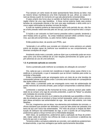 Conceituação inicial - 3
Fica sempre um certo receio de estar apresentando fatos óbvios ao leitor, mas
ao mesmo tempo manifesta-se uma forte impressão de que, afinal, as coisas tor-
nam-se óbvias a partir do momento em que são plenamente compreendidas.
O peso próprio dos livros atua no sentido de fazê-los escorregar, de tracionar a
região inferior de uma viga hipotética. A força normal externa neste caso produz
tensões de compressão prévias e faz com que seja mobilizado o atrito entre os li-
vros e sejam eliminadas as tensões normais de tração.
A roda de madeira poderia se desconjuntar após curto período de uso, não fos-
se a forte pressão radial exercida pelo aro de aço, que pré-comprime todo o conjun-
to.
O líqüido a ser colocado no barril exerce pressões sobre a parede, tendendo a
abrir frestas entre os gomos. As cintas metálicas exercem efeito contrário nos go-
mos, que são pré-comprimidos, ou pelo menos melhor ajustados.
Então podemos dizer, de acordo com PFEIL, que:
"protensão é um artifício que consiste em introduzir numa estrutura um estado
prévio de tensões capaz de melhorar sua resistência ou seu comportamento, sob
diversas condições de carga".
Ampliando ainda mais o conceito, pode-se dizer que a protensão pode ser enca-
rada como uma forma artificial de se criar reações permanentes às ações que se-
jam adversas ao uso de uma estrutura.
1.2- A protensão aplicada ao concreto
Como a protensão pode melhorar as condições de utilização do concreto?
Ora, sabe-se que o concreto tem resistência à tração várias vezes inferior à re-
sistência à compressão, e que é necessário que se tomem medidas para evitar ou
controlar a fissuração.
Então a protensão pode ser empregada como um meio de se criar tensões de
compressão prévias nas regiões onde o concreto seria tracionado em conseqüência
das ações sobre a estrutura.
Além disso, a protensão pode ser empregada como meio de solidarização de
partes menores de concreto armado, para compor componentes e sistemas estrutu-
rais.
Lembrando o exemplo da fila horizontal de livros, pode-se concluir pela viabili-
dade de se compor uma viga de concreto protendido, a partir de "fatias" ou aduelas
pré-moldadas de concreto armado.
Para isso, deve-se recorrer a um sistema de protensão que possibilite a introdu-
ção da armadura que vai produzir a força normal necessária, assim como a ancora-
gem dessa armadura nas extremidades da viga. Isto será visto adiante, com mais
detalhes.
Por ora, imaginemos que se deixe, nos elementos pré-moldados de concreto, o-
rifícios tubulares que possam ser alinhados, e que por eles possa ser passada uma
barra de aço com rosca nas extremidades. Por meio de porcas e chapas de distri-
buição de esforços nas extremidades da viga, e com o auxílio de um torquímetro,
poderíamos aplicar a força normal com a intensidade desejada.
Além disso, se quiséssemos, poderíamos após a aplicação da força de proten-
são, injetar calda de cimento nos orifícios de modo a se promover a aderência da
barra de aço com o concreto.
Teríamos então a armadura aderente ao concreto, com aderência posteriormen-
te desenvolvida, o que traz vantagens que serão oportunamente discutidas.
 
