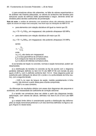 86 - Fundamentos do Concreto Protendido – J.B de Hanai
c) para armaduras ativas não aderentes, na falta de valores experimentais e
de análises não lineares adequadas, os valores do acréscimo das tensões para
estruturas usuais de edifícios estão apresentados a seguir, devendo ainda ser
divididos pelos devidos coeficientes de ponderação:
Nota do autor: a análise de elementos com armaduras ativas não aderentes deverá ser
objeto de estudo em etapa mais avançada, mas ficam aqui as indicações da NBR 6118.
• para elementos com relação vão/altura útil igual ou menor que 35:
∆σp = 70 + fck/100ρp, em megapascal, não podendo ultrapassar 420 MPa;
• para elementos com relação vão/altura útil maior que 35:
∆σp = 70 + fck/300ρp, em megapascal, não podendo ultrapassar 210 MPa;
sendo:
onde:
∆σp e fck são dados em megapascal;
ρp é a taxa geométrica da armadura ativa;
bc é a largura da mesa de compressão;
dp é a altura útil referida à armadura ativa.
d) as tensões de tração no concreto, normais à seção transversal, podem ser
desprezadas;
e) a distribuição de tensões no concreto se faz de acordo com o diagrama
parábola retângulo definido no item 8.2.10 (da NBR 6118) com tensão de pico
igual a 0,85 fcd, com fcd definido conforme item 12.3.3. Esse diagrama pode ser
substituído pelo retângulo de altura 0,8 x (onde x é a profundidade da linha neu-
tra), com a seguinte tensão:
− 0,85 fcd no caso da largura da seção, medida paralelamente à linha
neutra, não diminuir a partir desta para a borda comprimida;
− 0,80 fcd no caso contrário;
As diferenças de resultados obtidos com esses dois diagramas são pequenas e
aceitáveis, sem necessidade de coeficiente de correção adicional.
f) a tensão nas armaduras deve ser obtida a partir dos diagramas tensão-
deformação, com valores de cálculo, definidos nos itens 8.3.6 e 8.4.5 (da NBR
6118).
g) o estado limite último é caracterizado quando a distribuição das deforma-
ções na seção transversal pertencer a um dos domínios definidos na figura a se-
guir (Figura 5.3 deste texto).
pc
p
p
db
A
=ρ
 