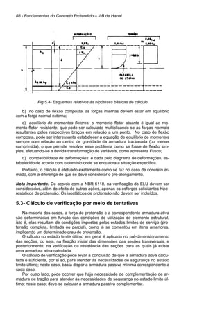 88 - Fundamentos do Concreto Protendido – J.B de Hanai
Fig.5.4- Esquemas relativos às hipóteses básicas de cálculo
b) no caso de flexão composta, as forças internas devem estar em equilíbrio
com a força normal externa;
c) equilíbrio de momentos fletores: o momento fletor atuante é igual ao mo-
mento fletor resistente, que pode ser calculado multiplicando-se as forças normais
resultantes pelos respectivos braços em relação a um ponto. No caso de flexão
composta, pode ser interessante estabelecer a equação de equilíbrio de momentos
sempre com relação ao centro de gravidade da armadura tracionada (ou menos
comprimida), o que permite resolver esse problema como se fosse de flexão sim-
ples, efetuando-se a devida transformação de variáveis, como apresenta Fusco;
d) compatibilidade de deformações: é dada pelo diagrama de deformações, es-
tabelecido de acordo com o domínio onde se enquadra a situação específica.
Portanto, o cálculo é efetuado exatamente como se faz no caso de concreto ar-
mado, com a diferença de que se deve considerar o pré-alongamento.
Nota importante: De acordo com a NBR 6118, na verificação do ELU devem ser
considerados, além do efeito de outras ações, apenas os esforços solicitantes hipe-
restáticos de protensão. Os isostáticos de protensão não devem ser incluídos.
5.3- Cálculo de verificação por meio de tentativas
Na maioria dos casos, a força de protensão e a correspondente armadura ativa
são determinadas em função das condições de utilização do elemento estrutural,
isto é, elas resultam de condições impostas pelos estados limites de serviço (pro-
tensão completa, limitada ou parcial), como já se comentou em itens anteriores,
implicando um determinado grau de protensão.
O cálculo no estado limite último em geral é aplicado no pré-dimensionamento
das seções, ou seja, na fixação inicial das dimensões das seções transversais, e
posteriormente, na verificação da resistência das seções para as quais já existe
uma armadura ativa calculada.
O cálculo de verificação pode levar à conclusão de que a armadura ativa calcu-
lada é suficiente, por si só, para atender às necessidades de segurança no estado
limite último; neste caso, basta dispor a armadura passiva mínima correspondente a
cada caso.
Por outro lado, pode ocorrer que haja necessidade de complementação de ar-
madura de tração para atender às necessidades de segurança no estado limite úl-
timo; neste caso, deve-se calcular a armadura passiva complementar.
 