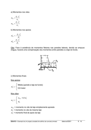 ES-013 – Exemplo de um projeto completo de edifício de concreto armado data:out/2001 fl. 10
a) Momentos nos vãos
x
x
kx
lP
m
α
2
2 ⋅
=
y
y
ky
lP
m
α
2
2 ⋅
=
b) Momentos nos apoios
x
x
kx
lP
m
β
2
2 ⋅
−=′
y
y
ky
lP
m
β
2
2 ⋅
=′
Obs: Face à existência de momentos fletores nas paredes laterais, devido ao empuxo
d’água, haverá uma compensação dos momentos entre paredes e a laje do fundo.
c) Momentos finais
Nos apoios:
≥′km
Nos vãos:
≥km
0km = momento no vão da laje simplesmente apoiada
km = momento no vão da mesma laje
km′ = momento final de apoio da laje
Média (parede e laje do fundo)
0,8 maior
kk mm ′− 5,00
km
 