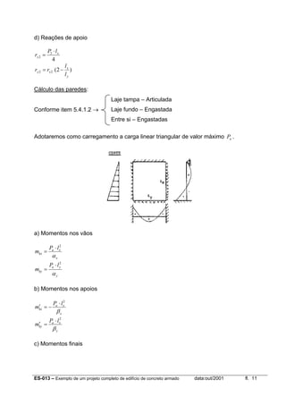 ES-013 – Exemplo de um projeto completo de edifício de concreto armado data:out/2001 fl. 11
d) Reações de apoio
4
2
2
x
x
lP
r
⋅
=
)2(22
y
x
xy
l
l
rr −=
Cálculo das paredes:
Conforme item 5.4.1.2 →
Adotaremos como carregamento a carga linear triangular de valor máximo aP .
a) Momentos nos vãos
x
xa
kx
lP
m
α
2
⋅
=
y
ya
ky
lP
m
α
2
⋅
=
b) Momentos nos apoios
x
xa
kx
lP
m
β
2
⋅
−=′
y
xa
ky
lP
m
β
2
⋅
=′
c) Momentos finais
Laje tampa – Articulada
Laje fundo – Engastada
Entre si – Engastadas
 