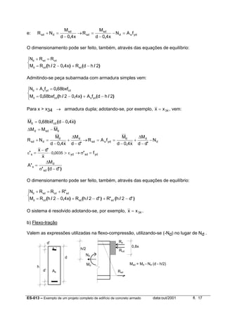 ES-013 – Exemplo de um projeto completo de edifício de concreto armado data:out/2001 fl. 17
e: ydsd
sd
sd
sd
dsd fAN
x40d
M
R
x40d
M
NR =−
−
=→
−
=+
,,
O dimensionamento pode ser feito, também, através das equações de equilíbrio:



−+−=
=+
)/(),/( 2hdRx402hRM
RRN
sdcdd
cdsdd
Admitindo-se peça subarmada com armadura simples vem:




−+−=
=+
)/(),/(,
,
2hdfAx402hbxf680M
bxf680fAN
ydscdd
cdydsd
Para x > x34 → armadura dupla; adotando-se, por exemplo, 34xx = , vem:
dsdd
cdd
MMM
x40dfxb680M
−=∆
−= ),(,
d
dd
ydssd
dd
dsd N
dd
M
x40d
M
fAR
dd
M
x40d
M
NR −
−
∆
+
−
==→
−
∆
+
−
=+
',',
)'('
'
'
'
' ,
dd
M
A
f
x
dx
sd
d
s
ydsdyds 00350
−σ
∆
=
=σ→ε>⋅
−
=ε
O dimensionamento pode ser feito, também, através das equações de equilíbrio:



−+−+−=
+=+
)'/(')'/(),/(
'
d2hRd2hRx402hRM
RRRN
sdsdcdd
sdcdsdd
O sistema é resolvido adotando-se, por exemplo, 34xx = .
b) Flexo-tração
Valem as expressões utilizadas na flexo-compressão, utilizando-se (-Nd) no lugar de Nd .
h/2
0,8x
Rcd
Rs
Md
h
d’
As’
d
Nd
RsdAsd’
Msd = Md - Nd (d - h/2)
 
