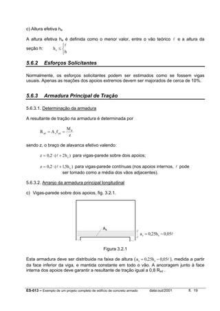 ES-013 – Exemplo de um projeto completo de edifício de concreto armado data:out/2001 fl. 19
c) Altura efetiva he
A altura efetiva he é definida como o menor valor, entre o vão teórico l e a altura da
seção h: h
he ≤



l
5.6.2 Esforços Solicitantes
Normalmente, os esforços solicitantes podem ser estimados como se fossem vigas
usuais. Apenas as reações dos apoios extremos devem ser majorados de cerca de 10%.
5.6.3 Armadura Principal de Tração
5.6.3.1. Determinação da armadura
A resultante de tração na armadura é determinada por
R A f
M
z
sd s yd
d
= =
sendo z, o braço de alavanca efetivo valendo:
z he= ⋅ +0 2 2, ( )l para vigas-parede sobre dois apoios;
z he= ⋅ +0 2 15, ( , )l para vigas-parede contínuas (nos apoios internos, l pode
ser tomado como a média dos vãos adjacentes).
5.6.3.2. Arranjo da armadura principal longitudinal
c) Vigas-parede sobre dois apoios, fig. 3.2.1.
Figura 3.2.1
Esta armadura deve ser distribuida na faixa de altura (a hs e= −0 25 0 05, , l ), medida a partir
da face inferior da viga, e mantida constante em todo o vão. A ancoragem junto à face
interna dos apoios deve garantir a resultante de tração igual a 0,8 Rsd .
As
a hs e= −0 25 0 05, , l
 