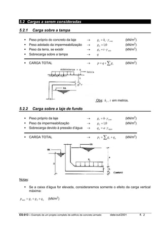 ES-013 – Exemplo de um projeto completo de edifício de concreto armado data:out/2001 fl. 2
5.2 Cargas a serem consideradas
5.2.1 Carga sobre a tampa
Peso próprio do concreto da laje → concvhg γ⋅=1 (kN/m2
)
Peso adotado da impermeabilização → 0,12 =g (kN/m2
)
Peso da terra, se existir → solotg γ⋅=3 (kN/m2
)
Sobrecarga sobre a tampa → q
CARGA TOTAL → ∑+= igqp (kN/m2
)
Obs: vh , t em metros.
5.2.2 Carga sobre a laje de fundo
Peso próprio da laje → conchg γ⋅=1 (kN/m2
)
Peso da impermeabilização → 0,12 =g (kN/m2
)
Sobrecarga devido à pressão d’água → águaa aq γ⋅=
CARGA TOTAL → ai qgp += ∑1 (kN/m2
)
Notas:
Se a caixa d’água for elevada, consideraremos somente o efeito da carga vertical
máxima:
amáx qggp ++= 21 (kN/m2
)
 