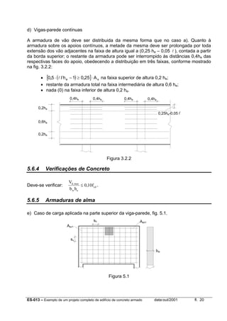 ES-013 – Exemplo de um projeto completo de edifício de concreto armado data:out/2001 fl. 20
d) Vigas-parede contínuas
A armadura de vão deve ser distribuida da mesma forma que no caso a). Quanto à
armadura sobre os apoios contínuos, a metade da mesma deve ser prolongada por toda
extensão dos vão adjacentes na faixa de altura igual a (0,25 he – 0,05 l ), contada a partir
da borda superior; o restante da armadura pode ser interrompido às distâncias 0,4he das
respectivas faces do apoio, obedecendo a distribuição em três faixas, conforme mostrado
na fig. 3.2.2:
• ( )[ ] se A2501h50 ⋅≥−⋅ ,/, l na faixa superior de altura 0,2 he;
• restante da armadura total na faixa intermediária de altura 0,6 he;
• nada (0) na faixa inferior de altura 0,2 he.
Figura 3.2.2
5.6.4 Verificações de Concreto
Deve-se verificar:
V
b h
fd
w e
cd
,max
,≤ 0 10 .
5.6.5 Armaduras de alma
e) Caso de carga aplicada na parte superior da viga-parede, fig. 5.1.
Figura 5.1
Asv1
Ash1
0,25he-0,05 l
bw
sh
sv
0,2he
0,6he
0,2he
0,4he 0,4he 0,4he 0,4he
 