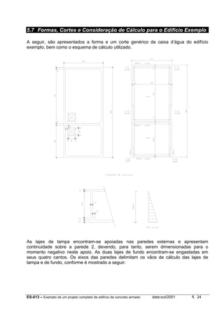 ES-013 – Exemplo de um projeto completo de edifício de concreto armado data:out/2001 fl. 24
5.7 Formas, Cortes e Consideração de Cálculo para o Edifício Exemplo
A seguir, são apresentados a forma e um corte genérico da caixa d’água do edifício
exemplo, bem como o esquema de cálculo utilizado.
As lajes de tampa encontram-se apoiadas nas paredes externas e apresentam
continuidade sobre a parede 2, devendo, para tanto, serem dimensionadas para o
momento negativo neste apoio. As duas lajes de fundo encontram-se engastadas em
seus quatro cantos. Os eixos das paredes delimitam os vãos de cálculo das lajes de
tampa e de fundo, conforme é mostrado a seguir:
 