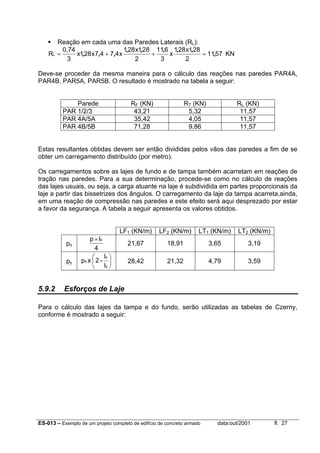 ES-013 – Exemplo de um projeto completo de edifício de concreto armado data:out/2001 fl. 27
Reação em cada uma das Paredes Laterais (RL):
5711
2
281x281
x
3
611
2
281x281
x4747x281x
3
0,74
RL ,
,,,,,
,,, =++= KN
Deve-se proceder da mesma maneira para o cálculo das reações nas paredes PAR4A,
PAR4B, PAR5A, PAR5B. O resultado é mostrado na tabela a seguir:
Parede RF (KN) RT (KN) RL (KN)
PAR 1/2/3 43,21 5,32 11,57
PAR 4A/5A 35,42 4,05 11,57
PAR 4B/5B 71,28 9,86 11,57
Estas resultantes obtidas devem ser então divididas pelos vãos das paredes a fim de se
obter um carregamento distribuído (por metro).
Os carregamentos sobre as lajes de fundo e de tampa também acarretam em reações de
tração nas paredes. Para a sua determinação, procede-se como no cálculo de reações
das lajes usuais, ou seja, a carga atuante na laje é subdividida em partes proporcionais da
laje a partir das bissetrizes dos ângulos. O carregamento da laje da tampa acarreta,ainda,
em uma reação de compressão nas paredes e este efeito será aqui desprezado por estar
a favor da segurança. A tabela a seguir apresenta os valores obtidos.
LF1 (KN/m) LF2 (KN/m) LT1 (KN/m) LT2 (KN/m)
px
4
lp x×
21,67 18,91 3,65 3,19
py 





y
x
x
l
l
-2xp 28,42 21,32 4,79 3,59
5.9.2 Esforços de Laje
Para o cálculo das lajes da tampa e do fundo, serão utilizadas as tabelas de Czerny,
conforme é mostrado a seguir:
 