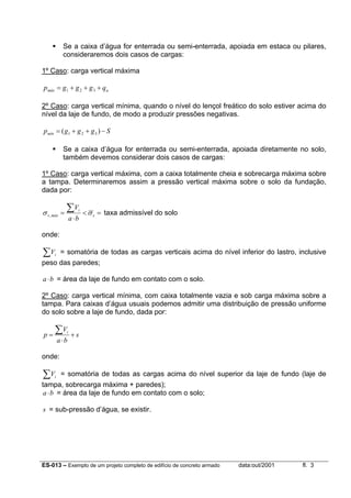 ES-013 – Exemplo de um projeto completo de edifício de concreto armado data:out/2001 fl. 3
Se a caixa d’água for enterrada ou semi-enterrada, apoiada em estaca ou pilares,
consideraremos dois casos de cargas:
1º Caso: carga vertical máxima
amáx qgggp +++= 321
2º Caso: carga vertical mínima, quando o nível do lençol freático do solo estiver acima do
nível da laje de fundo, de modo a produzir pressões negativas.
Sgggpmín −++= )( 321
Se a caixa d’água for enterrada ou semi-enterrada, apoiada diretamente no solo,
também devemos considerar dois casos de cargas:
1º Caso: carga vertical máxima, com a caixa totalmente cheia e sobrecarga máxima sobre
a tampa. Determinaremos assim a pressão vertical máxima sobre o solo da fundação,
dada por:
=<
⋅
=
∑
s
i
máxs
ba
V
σσ , taxa admissível do solo
onde:
∑ iV = somatória de todas as cargas verticais acima do nível inferior do lastro, inclusive
peso das paredes;
ba⋅ = área da laje de fundo em contato com o solo.
2º Caso: carga vertical mínima, com caixa totalmente vazia e sob carga máxima sobre a
tampa. Para caixas d’água usuais podemos admitir uma distribuição de pressão uniforme
do solo sobre a laje de fundo, dada por:
s
ba
V
p
i
+
⋅
=
∑
onde:
∑ iV = somatória de todas as cargas acima do nível superior da laje de fundo (laje de
tampa, sobrecarga máxima + paredes);
ba⋅ = área da laje de fundo em contato com o solo;
s = sub-pressão d’água, se existir.
 