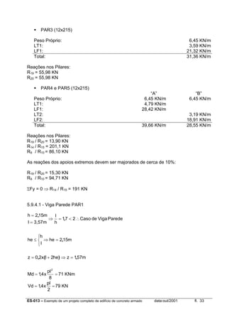 ES-013 – Exemplo de um projeto completo de edifício de concreto armado data:out/2001 fl. 33
PAR3 (12x215)
Peso Próprio: 6,45 KN/m
LT1: 3,59 KN/m
LF1: 21,32 KN/m
Total: 31,36 KN/m
Reações nos Pilares:
R19 = 55,98 KN
R20 = 55,98 KN
PAR4 e PAR5 (12x215)
“A”AAA “B”BBB
Peso Próprio: 6,45 KN/m 6,45 KN/m
LT1: 4,79 KN/m
LF1: 28,42 KN/m
LT2: 3,19 KN/m
LF2: 18,91 KN/m
Total: 39,66 KN/m 28,55 KN/m
Reações nos Pilares:
R19 / R20 = 13,90 KN
R14 / R15 = 201,1 KN
R9 / R10 = 86,10 KN
As reações dos apoios extremos devem ser majorados de cerca de 10%:
R19 / R20 = 15,30 KN
R9 / R10 = 94,71 KN
ΣFy = 0 ⇒ R14 / R15 = 191 KN
5.9.4.1 - Viga Parede PAR1
m571zhe2lx20z
m152he
l
h
he
ParedeVigadeCaso271
h
l
3,57ml
m152h
,)(,
,
,
,
=⇒+=



=⇒≤
∴<=⇒
=
=
==
8
pl
x4,1Md
2
71 KNm
==
2
pl
x4,1Vd 79 KN
 