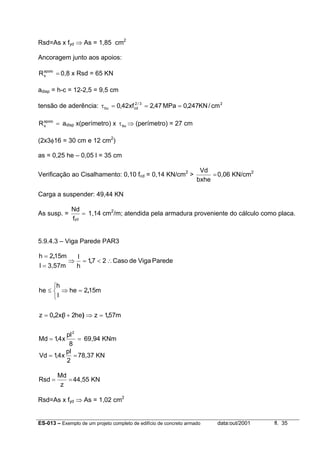 ES-013 – Exemplo de um projeto completo de edifício de concreto armado data:out/2001 fl. 35
Rsd=As x fyd ⇒ As = 1,85 cm2
Ancoragem junto aos apoios:
=apoio
sR 0,8 x Rsd = 65 KN
adisp = h-c = 12-2,5 = 9,5 cm
tensão de aderência: 23/2
cdbu cm/KN247,0MPa47,2xf42,0 ===τ
=apoio
sR adisp x(perímetro) x buτ ⇒ (perímetro) = 27 cm
(2x3φ16 = 30 cm e 12 cm2
)
as = 0,25 he – 0,05 l = 35 cm
Verificação ao Cisalhamento: 0,10 fcd = 0,14 KN/cm2
> =
bxhe
Vd
0,06 KN/cm2
Carga a suspender: 49,44 KN
As susp. = =
ydf
Nd
1,14 cm2
/m; atendida pela armadura proveniente do cálculo como placa.
5.9.4.3 – Viga Parede PAR3
m571zhe2lx20z
m152he
l
h
he
ParedeVigadeCaso271
h
l
3,57ml
m152h
,)(,
,
,
,
=⇒+=



=⇒≤
∴<=⇒
=
=
==
8
pl
x4,1Md
2
69,94 KNm
==
2
pl
x4,1Vd 78,37 KN
==
z
Md
Rsd 44,55 KN
Rsd=As x fyd ⇒ As = 1,02 cm2
 