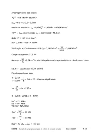 ES-013 – Exemplo de um projeto completo de edifício de concreto armado data:out/2001 fl. 36
Ancoragem junto aos apoios:
=apoio
sR 0,8 x Rsd = 35,64 KN
adisp = h-c = 12-2,5 = 9,5 cm
tensão de aderência: 23/2
cdbu cm/KN247,0MPa47,2xf42,0 ===τ
=apoio
sR adisp x(perímetro) x buτ ⇒ (perímetro) = 15,2 cm
(2x2φ125
= 15,7 cm e 5 cm2
)
as = 0,25 he – 0,05 l = 35 cm
Verificação ao Cisalhamento: 0,10 fcd = 0,14 KN/cm2
> =
bxhe
Vd
0,03 KN/cm2
Carga a suspender: 27,8 KN
As susp. = =
ydf
Nd
0,64 cm2
/m; atendida pela armadura proveniente do cálculo como placa.
5.9.4.4 – Viga Parede PAR4 e PAR5
Paredes contínuas, logo:
m711zhe51lx20z
m152he
l
h
he
ParedeVigadeCaso52462
h
l
m305l
m152h
,),(,
,
,,
,
,
=⇒+=



=⇒≤
∴<=⇒
=
=
Md+
= 131 KNm
Md–
= 141 KNm
Vd max= 124,10 KN
==
+
+
z
Md
Rsd 77 KN
==
−
−
z
Md
Rsd 83 KN
Rsd+
= As x fyd ⇒ As+
= 1,77 cm2
 