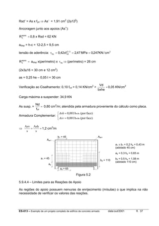 ES-013 – Exemplo de um projeto completo de edifício de concreto armado data:out/2001 fl. 37
Rsd–
= As x fyd ⇒ As–
= 1,91 cm2
(2φ125
)
Ancoragem junto aos apoios (As+
):
=apoio
sR 0,8 x Rsd = 62 KN
adisp = h-c = 12-2,5 = 9,5 cm
tensão de aderência: 23/2
cdbu cm/KN247,0MPa47,2xf42,0 ===τ
=apoio
sR adisp x(perímetro) x buτ ⇒ (perímetro) = 26 cm
(2x3φ16 = 30 cm e 12 cm2
)
as = 0,25 he – 0,05 l = 30 cm
Verificação ao Cisalhamento: 0,10 fcd = 0,14 KN/cm2
> =
bxhe
Vd
0,05 KN/cm2
Carga máxima a suspender: 34,9 KN
As susp. = =
ydf
Nd
0,80 cm2
/m; atendida pela armadura proveniente do cálculo como placa.
Armadura Complementar:



=
=
face)(porsb001,0
face)(porsb001,0
hw
vw
Asv
Ash
⇒ ==
s
Ash
s
Asv
1,2 cm2
/m
Figura 5.2
5.9.4.4 – Limites para as Reações de Apoio
As regiões do apoio possuem nervuras de enrijecimento (mísulas) o que implica na não
necessidade de verificar os valores das reações.
Asv1
Ash1
a1 = 45
as
a2 = 65
b1 = 45
b2 = 110
a1 ≅ b1 = 0,2 he = 0,43 m
(adotado 45 cm)
a2 = 0,3 he = 0,65 m
b2 = 0,5 he = 1,08 m
(adotado 110 cm)
 