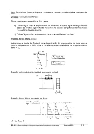 ES-013 – Exemplo de um projeto completo de edifício de concreto armado data:out/2001 fl. 5
Obs: Se existirem 2 compartimentos, considerar o caso de um deles cheio e o outro vazio.
2º Caso: Reservatório enterrado
Neste caso devemos considerar dois casos:
a) Caixa d’água cheia + empuxo ativo da terra nulo + nível d’água do lençol freático
abaixo do nível da laje de fundo. Recaímos no caso de carga horizontal máxima do
reservatório elevado, já visto.
b) Caixa d’água vazia + empuxo ativo da terra + nível freático máximo.
Pressão devido à terra “seca”:
Adotaremos a teoria de Coulomb para determinação do empuxo ativo da terra sobre a
parede, desprezando o atrito entre a parede e o solo – coeficiente de empuxo ativo da
terra = aK
Pressão horizontal do solo devido à sobrecarga vertical:
Pressão devido à terra submersa em água:
ZKP águaaa ⋅⋅= γ
 