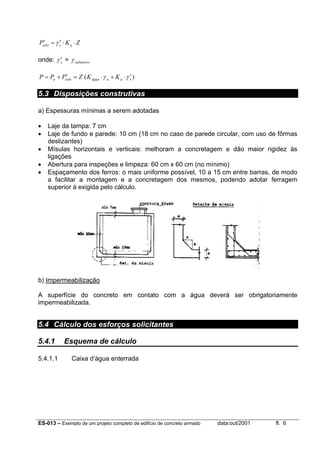 ES-013 – Exemplo de um projeto completo de edifício de concreto armado data:out/2001 fl. 6
ZKP assolo ⋅⋅′=′ γ
onde: sγ ′ = submersoγ
)( saaáguasoloa KKZPPP γγ ′⋅+⋅=′+=
5.3 Disposições construtivas
a) Espessuras mínimas a serem adotadas
• Laje da tampa: 7 cm
• Laje de fundo e parede: 10 cm (18 cm no caso de parede circular, com uso de fôrmas
deslizantes)
• Mísulas horizontais e verticais: melhoram a concretagem e dão maior rigidez às
ligações
• Abertura para inspeções e limpeza: 60 cm x 60 cm (no mínimo)
• Espaçamento dos ferros: o mais uniforme possível, 10 a 15 cm entre barras, de modo
a facilitar a montagem e a concretagem dos mesmos, podendo adotar ferragem
superior à exigida pelo cálculo.
b) Impermeabilização
A superfície do concreto em contato com a água deverá ser obrigatoriamente
impermeabilizada.
5.4 Cálculo dos esforços solicitantes
5.4.1 Esquema de cálculo
5.4.1.1 Caixa d’água enterrada
 